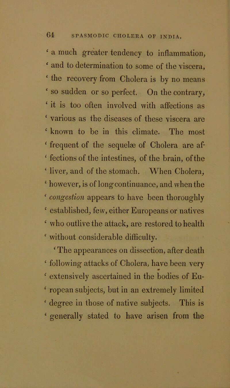 ‘ a much greater tendency to inflammation, c and to determination to some of the viscera, ‘ the recovery from Cholera is by no means ‘ so sudden or so perfect. On the contrary, ‘ it is too often involved with affections as 1 various as the diseases of these viscera are ‘ known to be in this climate. The most 1 frequent of the sequelae of Cholera are af- ‘ fectionsof the intestines, of the brain, of the ‘ liver, and of the stomach. When Cholera, ‘ however, is of long continuance, and when the £ congestion appears to have been thoroughly 1 established, few, either Europeans or natives £ who outlive the attack, are restored to health c without considerable difficulty. ‘The appearances on dissection, after death ‘ following attacks of Cholera, have been very 1 extensively ascertained in the bodies of Eu- ‘ ropean subjects, but in an extremely limited ‘ degree in those of native subjects. This is ‘ generally stated to have arisen from the
