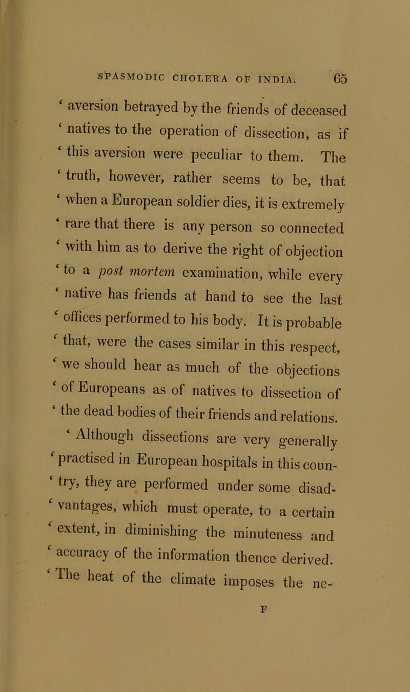 aversion betrayed by the friends of deceased ‘ natives to the operation of dissection, as if ‘ this aversion were peculiar to them. The ‘ however, rather seems to be, that ‘ when a European soldier dies, it is extremely ‘ rare that there is any person so connected f with him as to derive the right of objection ‘ to a post mortem examination, while every ‘ native has friends at hand to see the last ' offices performed to his body. It is probable f that, were the cases similar in this respect, we should hear as much of the objections ‘ of Europeans as of natives to dissection of ‘ the dead bodies of their friends and relations. Although dissections are very generally f practised in European hospitals in this coun- ‘ try, they are performed under some disad- ' vantages, which must operate, to a certain extent, in diminishing the minuteness and accuracy of the information thence derived. The heat of the climate imposes the ne- F