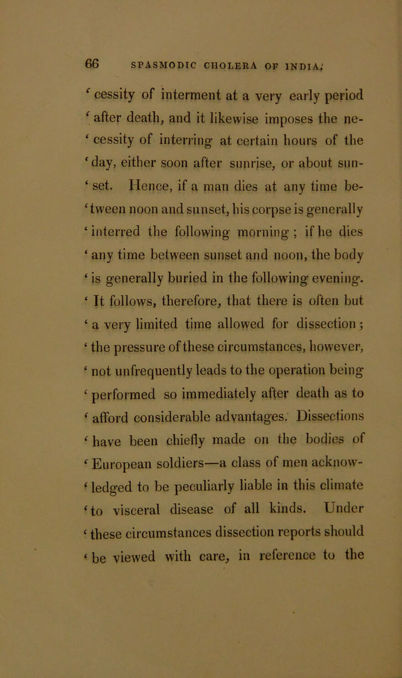 c cessity of interment at a very early period ‘ after death, and it likewise imposes the ne- ‘ cessity of interring- at certain hours of the ‘day, either soon after sunrise, or about sun- ‘ set. Hence, if a man dies at any time be- tween noon and sunset, his corpse is generally ‘ interred the following morning ; if he dies ‘ any time between sunset and noon, the body ‘ is generally buried in the following evening. ‘ It follows, therefore, that there is often but £ a very limited time allowed for dissection ; £ the pressure of these circumstances, however, £ not unfrequently leads to the operation being £ performed so immediately after death as to f afford considerable advantages. Dissections f have been chiefly made on the bodies of £ European soldiers—a class of men acknow- ‘ ledged to be peculiarly liable in this climate ‘ to visceral disease of all kinds. Under £ these circumstances dissection reports should £ be viewed with care, in reference to the