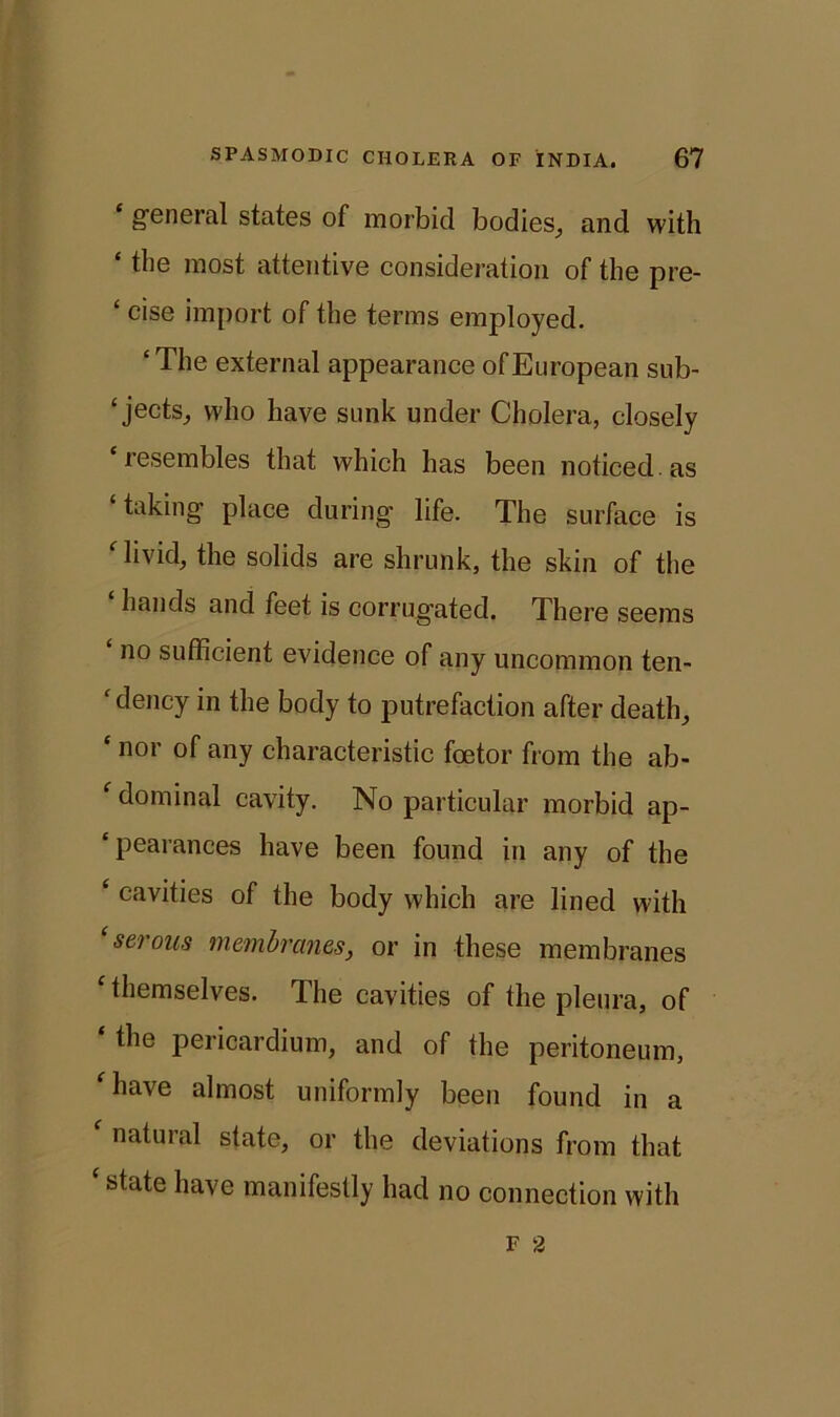 ‘ general states of morbid bodies, and with the most attentive consideration of the pre- £ cise import of the terms employed. ‘ The external appearance of European sub- ‘ jects, who have sunk under Cholera, closely ‘resembles that which has been noticed, as ‘taking place during life. The surface is ‘livid, the solids are shrunk, the skin of the hands and feet is corrugated. There seems ‘ no sufficient evidence of any uncommon ten- ‘ deucy in the body to putrefaction after death, ‘ nor of any characteristic foetor from the ab- ‘ dominal cavity. No particular morbid ap- ‘ pearances have been found in any of the ‘ cavities of the body which are lined with ‘serous membranes, or in these membranes ‘themselves. The cavities of the pleura, of the pericardium, and of the peritoneum, 'have almost uniformly been found in a ‘ natural state, or the deviations from that ‘ state have manifestly had no connection with