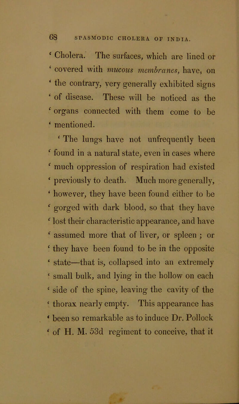 e Cholera. The surfaces, which are lined or ‘ covered with mucous membranes, have, on ‘ the contrary, very generally exhibited signs c of disease. These will be noticed as the ‘ organs connected with them come to be ‘ mentioned. ‘ The lungs have not unfrequently been f found in a natural state, even in cases where f much oppression of respiration had existed ‘ previously to death. Much more generally, ‘ however, they have been found either to be f gorged with dark blood, so that they have f lost their characteristic appearance, and have f assumed more that of liver, or spleen ; or ‘ they have been found to be in the opposite ‘ state—that is, collapsed into an extremely c small bulk, and lying in the hollow on each c side of the spine, leaving the cavity of the £ thorax nearly empty. This appearance has * been so remarkable as to induce Dr. Pollock ‘ of PI. M. 53d regiment to conceive, that it