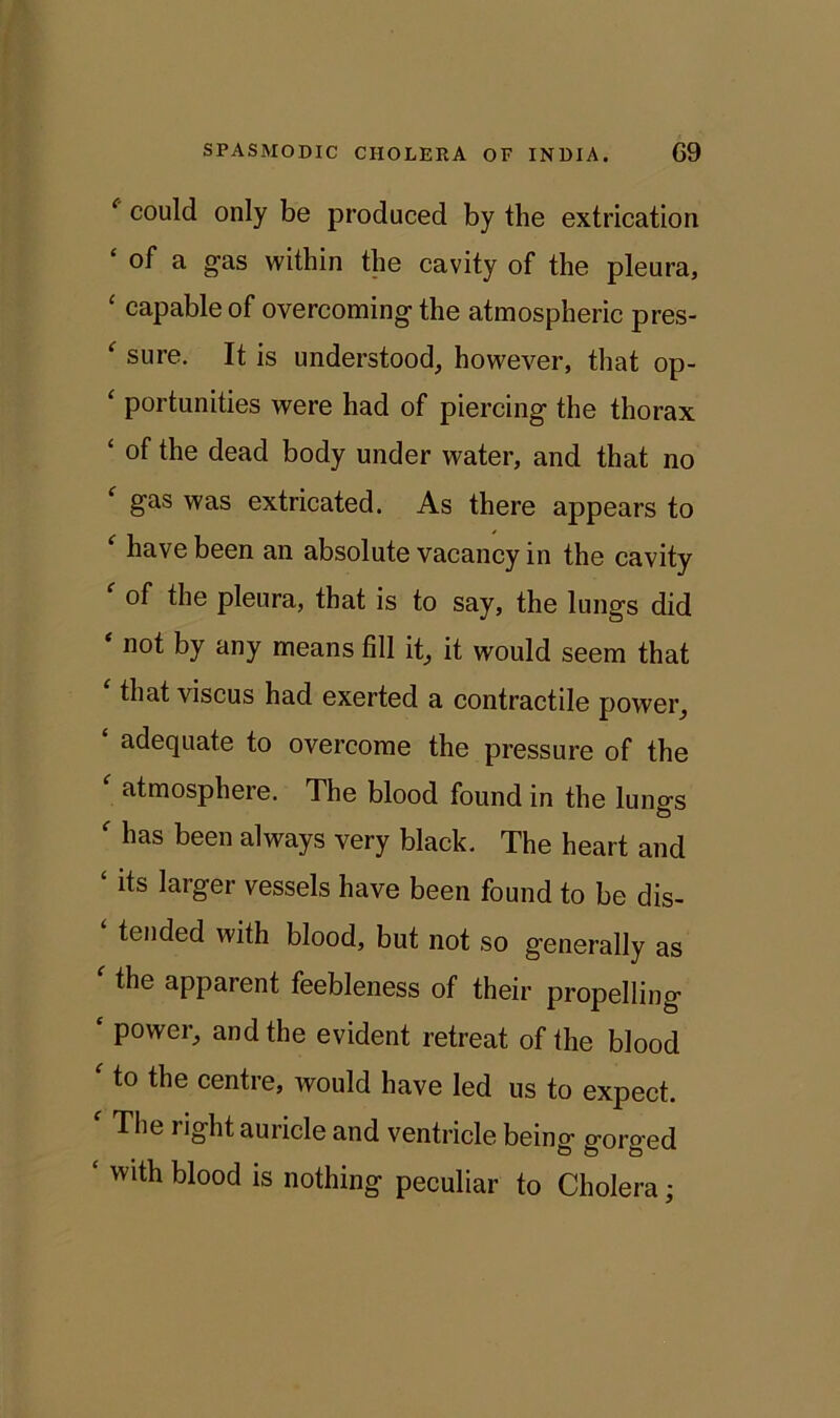 ‘ could only be produced by the extrication of a gas within the cavity of the pleura, £ capable of overcoming the atmospheric pres- ‘ sure. It is understood, however, that op- ‘ portunities were had of piercing the thorax ‘ the dead body under water, and that no gas was extricated. As there appears to have been an absolute vacancy in the cavity of the pleura, that is to say, the lungs did * n°I by any means fill it, it would seem that that viscus had exerted a contractile power, adequate to overcome the pressure of the ‘ atmosphere. The blood found in the lungs ‘ has been always very black. The heart and ‘ its larger vessels have been found to be dis- tended with blood, but not so generally as ' the apparent feebleness of their propelling ‘ power, and the evident retreat of the blood ' to the centre, would have led us to expect. * The right auricle and ventricle being gorged ‘ with blood is nothing peculiar to Cholera •