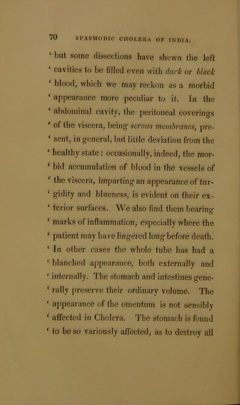 but some dissections have shewn the left ‘ cavities to be filled even with dark or black c blood, which we may reckon as a morbid ‘ appearance more peculiar to it. In the abdominal cavity, the peritoneal coverings ‘ of the viscera, being serous membranes, pre- ‘ sent, in general, but little deviation from the * healthy state : occasionally, indeed, the mor- ‘ bid accumulation of blood in the vessels of f the viscera, imparting an appearance of tur- f gidity and blueness, is evident on their ex- ‘ terior surfaces. We also find them bearing ‘ marks of inflammation, especially where the ‘ patient may have lingered long before death. f In other cases the whole tube has had a c blanched appearance, both externally and ‘ internally. The stomach and intestines gene- ‘ rally preserve their ordinary volume. The ‘ appearance of the omentum is not sensibly ‘ affected in Cholera. The stomach is found f to be so variously affected, as to destroy all