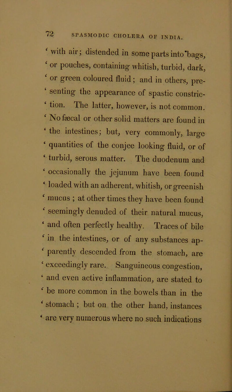 ‘ with aiH distended in some parts into‘bags, 01 pouches, containing whitish, turbid, dark, ‘ or greei1 coloured fluid; and in others, pre- ‘ senting the appearance of spastic constric- ‘ tion. The latter, however, is not common. ‘ No faecal or other solid matters are found in £ the intestines; but, very commonly, large quantities of the conjee looking fluid, or of ‘ turbid, serous matter. The duodenum and ‘ occasionally the jejunum have been found ‘ loaded with an adherent, whitish, or greenish ‘ mucus ; at other times they have been found ‘ seemingly denuded of their natural mucus, ‘ and often perfectly healthy. Traces of bile f in the intestines, or of any substances ap- f patently descended from the stomach, are ‘ exceedingly rare. Sanguineous congestion, ‘ and even active inflammation, are stated to f be more common in the bowels than in the i stomach ; but on the other hand, instances ‘ are very numerous where no such indications