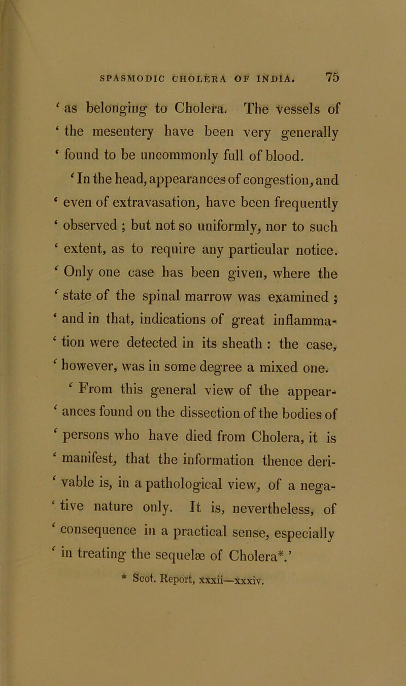 1 as belonging to Cholera. The vessels of ‘ the mesentery have been very generally ‘ found to be uncommonly full of blood. ‘ In the head, appearances of congestion, and ‘ even of extravasation, have been frequently * observed ; but not so uniformly, nor to such * extent, as to require any particular notice. f Only one case has been given, where the r state of the spinal marrow was examined ; ‘ and in that, indications of great inflamma- ‘ tion were detected in its sheath : the case, f however, was in some degree a mixed one. f From this general view of the appear- * ances found on the dissection of the bodies of f persons who have died from Cholera, it is ‘ manifest, that the information thence deri- * vable is, in a pathological view, of a nega- c flve nature only. It is, nevertheless, of consequence in a practical sense, especially ' in treating the sequelae of Cholera*.’ * Scot. Report, xxxii—xxxiv.