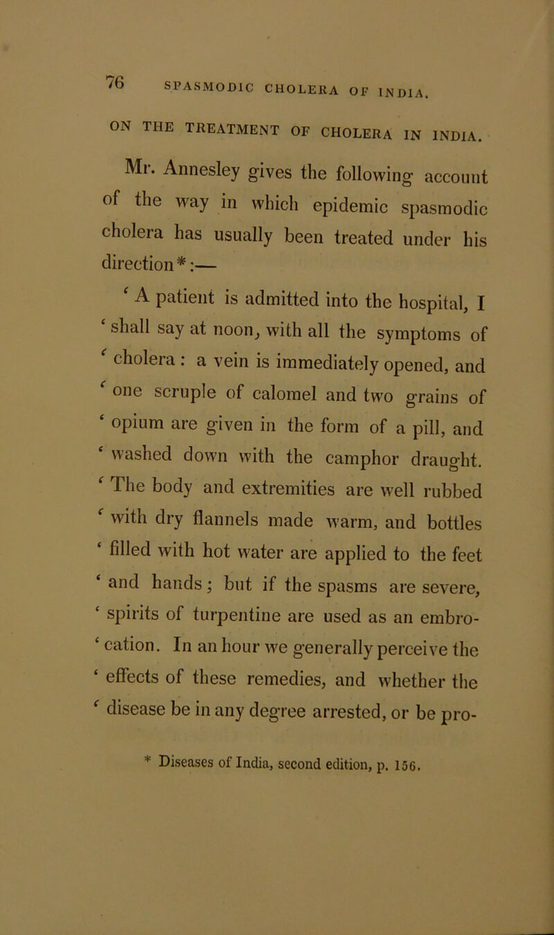 ON THE TREATMENT OF CHOLERA IN INDIA. Mi. Annesley gives the following account of the way in which epidemic spasmodic cholera has usually been treated under his direction*:— ‘ A patient is admitted into the hospital, I shall say at noon, with all the symptoms of cholera : a vein is immediately opened, and one scruple of calomel and two grains of ‘ opium are given in the form of a pill, and £ washed down with the camphor draught. ‘ The body and extremities are well rubbed f with dry flannels made warm, and bottles filled with hot water are applied to the feet ‘ and hands; but if the spasms are severe, ‘ spirits of turpentine are used as an embro- £ cation. In an hour we generally perceive the £ effects of these remedies, and whether the £ disease be in any degree arrested, or be pro- * Diseases of India, second edition, p. 156.