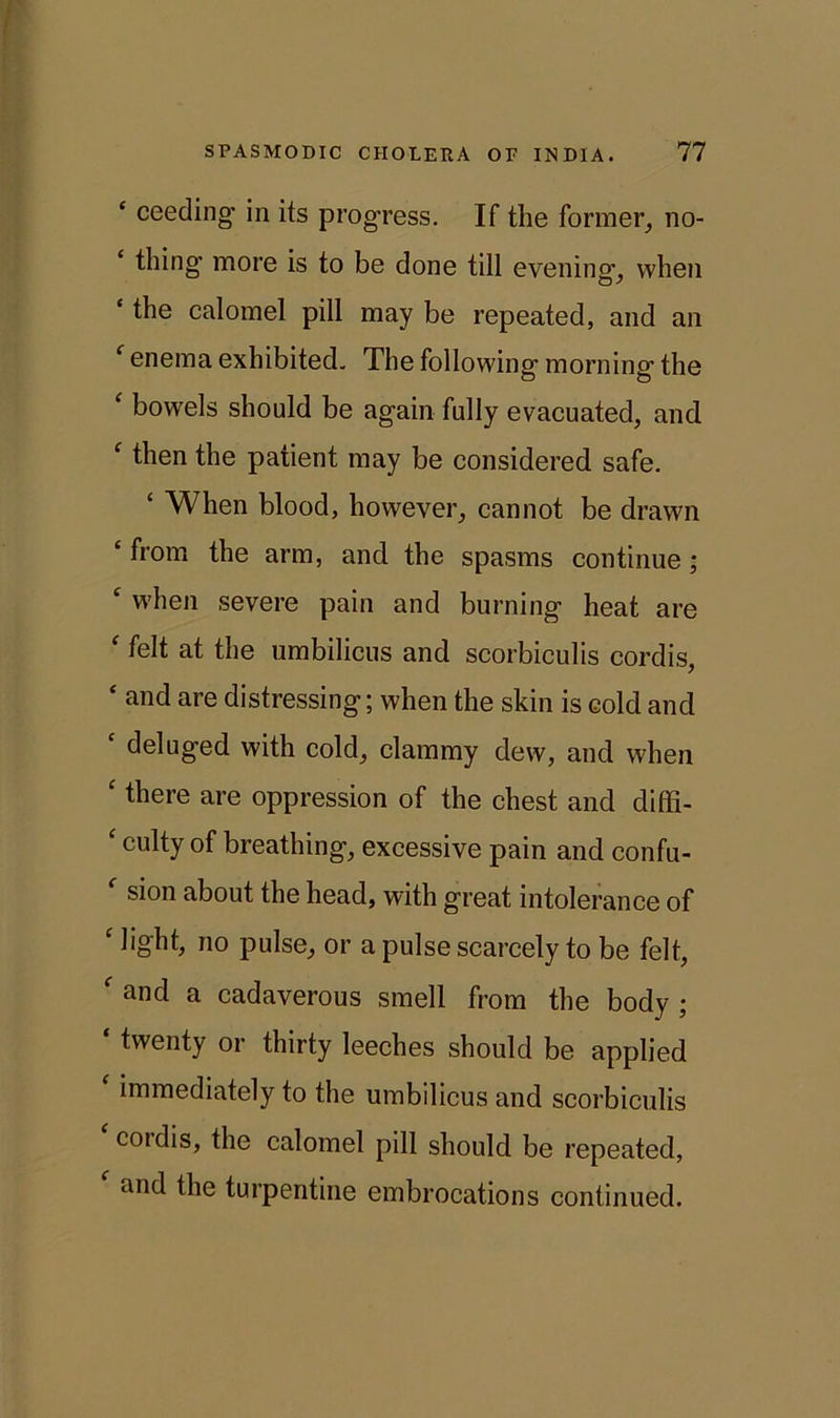 ‘ ceeding in its progress. If the former, no- thing' more is to be done till evening1, when ‘ l^ie calomel pill may be repeated, and an f enema exhibited. The following morning the ‘ bowels should be again fully evacuated, and ‘ then the patient may be considered safe. £ When blood, however, cannot be drawn ‘ from the arm, and the spasms continue ; c when severe pain and burning heat are ‘ felt at the umbilicus and scorbiculis cordis, ‘ and are distressing; when the skin is cold and ‘ deluged with cold, clammy dew, and when ‘tliere are oppression of the chest and diffi- ‘ culty of breathing, excessive pain and confu- f sion about the head, with great intolerance of c light, no pulse, or a pulse scarcely to be felt, f and a cadaverous smell from the body ; twenty or thirty leeches should be applied immediately to the umbilicus and scorbiculis coidis, the calomel pill should be repeated, and the turpentine embrocations continued.