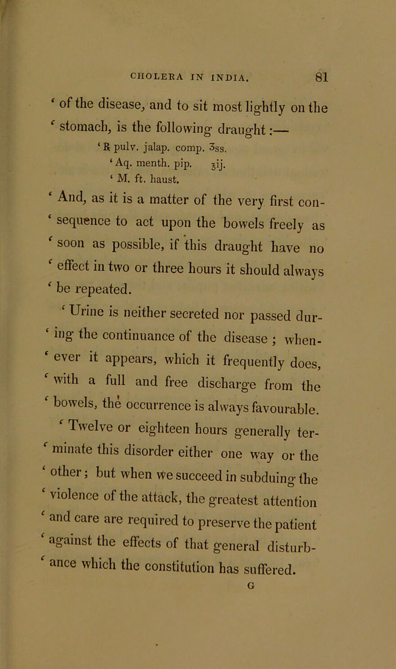 ‘ the disease, and to sit most lightly on the stomach, is the following draught:— ‘Rpulv. jalap, comp. 3SS. ‘ Aq. menth. pip. gij. ‘ M. ft. haust. ‘ And, as it is a matter of the very first con- ‘ sequence to act upon the bowels freely as ' soon as possible, if this draught have no f effect in two or three hours it should always ‘ be repeated. Urine is neither secreted nor passed dur- * inff tbe continuance of the disease ; when- ever it appears, which it frequently does, f with a full and free discharge from the f bowels, the occurrence is always favourable. f Twelve or eighteen hours generally ter- f minate this disorder either one way or the ‘ other* bllt wben we succeed in subduing the violence of the attack, the greatest attention ‘ and care are required to preserve the patient ‘ against the effects of that general disturb- f ance which the constitution has suffered. G
