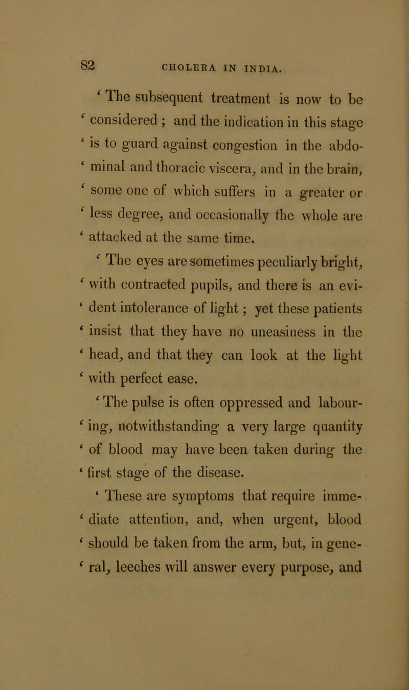 ‘ The subsequent treatment is now to be f considered ; and the indication in this stage ‘ is to guard against congestion in the abdo- minal and thoracic viscera, and in the brain, f some one of which suffers in a greater or c less degree, and occasionally the whole are ‘ attacked at the same time. f The eyes are sometimes peculiarly bright, f with contracted pupils, and there is an evi- ‘ dent intolerance of light; yet these patients * insist that they have no uneasiness in the ‘ head, and that they can look at the light ‘ with perfect ease. ‘ The pulse is often oppressed and labour- f ing, notwithstanding a very large quantity ‘ of blood may have been taken during the * first stage of the disease. ‘ These are symptoms that require imrae- ‘ diate attention, and, when urgent, blood ‘ should be taken from the arm, but, in gene- f ral, leeches will answer every purpose, and