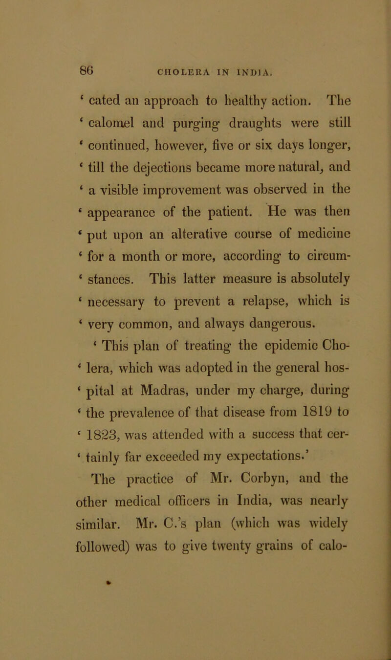 ‘ cated an approach to healthy action. The ‘ calomel and purging draughts were still * continued, however, five or six days longer, ‘ till the dejections became more natural, and ‘ a visible improvement was observed in the * appearance of the patient. He was then ‘ put upon an alterative course of medicine * for a month or more, according' to circum- ‘ stances. This latter measure is absolutely ‘ necessary to prevent a relapse, which is ‘ very common, and always dangerous. ‘ This plan of treating the epidemic Cho- ‘ lera, which was adopted in the general hos- ‘ pital at Madras, under my charge, during ‘ the prevalence of that disease from 1819 to e 1823, was attended with a success that cer- ‘ tainly far exceeded my expectations.’ The practice of Mr. Corbyn, and the other medical officers in India, was nearly similar. Mr. C.’s plan (which was widely followed) was to give twenty grains of calo-