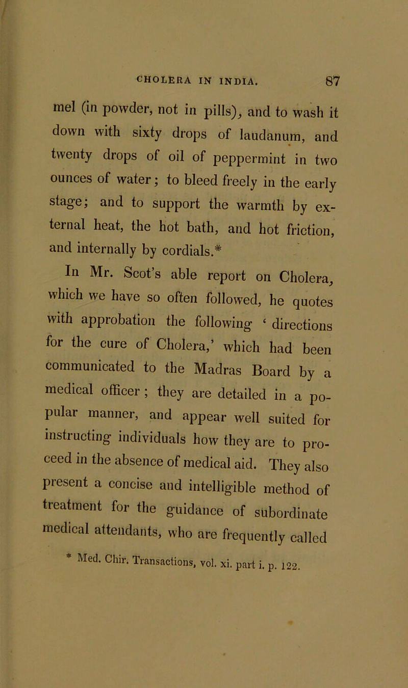 mel (in powder, not in pills), and to wash it down with sixty drops of laudanum, and twenty drops of oil of peppermint in two ounces of water; to bleed freely in the early stage; and to support the warmth by ex- ternal heat, the hot bath, and hot friction, and internally by cordials.* In Mr. Scot’s able report on Cholera, which we have so often followed, he quotes with approbation the following £ directions for the cure of Cholera,’ which had been communicated to the Madras Board by a medical officer ; they are detailed in a po- pular manner, and appear well suited for instructing individuals how they are to pro- ceed in the absence of medical aid. They also present a concise and intelligible method of treatment for the guidance of subordinate medical attendants, who are frequently called Med. Cliir. Transactions, vol. xi. part i. p. 122.