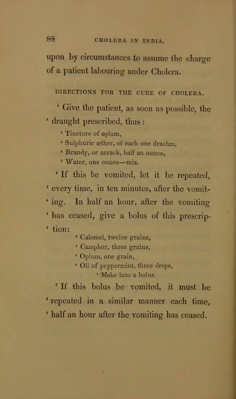 upon by circumstances to assume the charge of a patient labouring under Cholera. DIRECTIONS FOR THE CURE OF CHOLERA. f Give the patient, as soon as possible, the £ draught prescribed, thus : ‘ Tincture of opium, ‘ Sulphuric aether, of each one drachm, ‘ Brandy, or arrack, half an ounce, ‘ Water, one ounce—mix. ‘ If this be vomited, let it be repeated, ‘ every time, in ten minutes, after the vomit- ‘ ing. In half an hour, after the vomiting ‘ has ceased, give a bolus of this prescrip- ‘ tion: ‘ Calomel, twelve grains, ‘ Camphor, three grains, * Opium, one grain, ‘ Oil of peppermint, three drops, ‘ Make into a bolus. f If this bolus be vomited, it must be * repeated in a similar manner each time, ‘ half an hour after the vomiting has ceased.