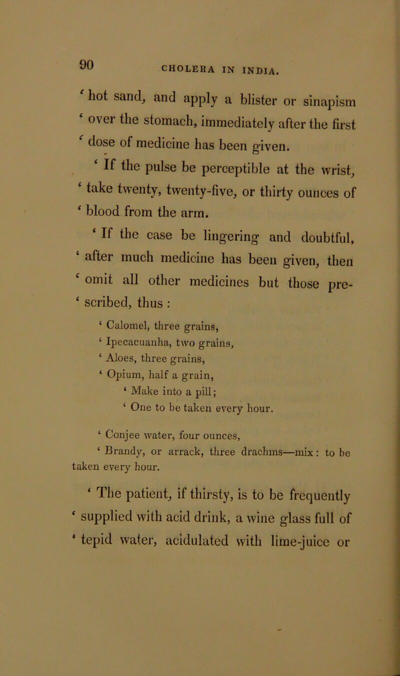 CHOLERA IN INDIA. hot sand, and apply a blister or sinapism ovei the stomach, immediately after the first dose of medicine has been given. c If the pulse be perceptible at the wrist, take twenty, twenty-five, or thirty ounces of * blood from the arm. ‘ ^ case be lingering and doubtful, after much medicine has been given, then c omit all other medicines but those pre- ‘ scribed, thus : ‘ Calomel, three grains, ‘ Ipecacuanha, two grains, ‘ Aloes, three grains, ‘ Opium, half a grain, ‘ Make into a pill; ‘ One to be taken every hour. ‘ Conjee water, four ounces, ‘ Brandy, or arrack, three drachms—mix: to be taken every hour. ‘ The patient, if thirsty, is to be frequently ‘ supplied with acid drink, a wine glass full of ‘ tepid water, acidulated with lime-juice or