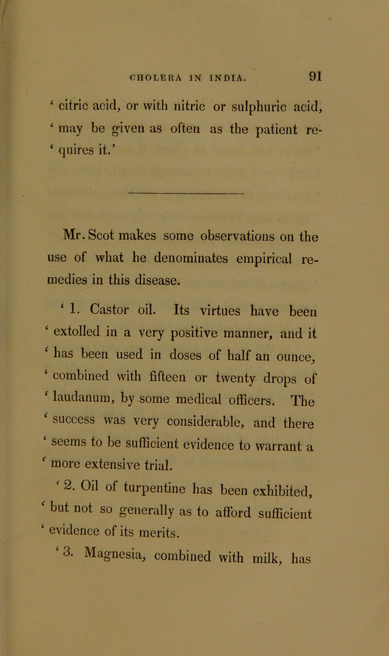 ‘ citric acid, or with nitric or sulphuric acid, ‘ may be given as often as the patient re- ‘ quires it.’ Mr. Scot makes some observations on the use of what he denominates empirical re- medies in this disease. ‘ 1- Castor oil. Its virtues have been £ extolled in a very positive manner, and it £ has been used in doses of half an ounce, 1 combined with fifteen or twenty drops of laudanum, by some medical officers. The £ success was very considerable, and there ‘ seems to be sufficient evidence to warrant a £ more extensive trial. 2. Oil of turpentine has been exhibited, f but not so generally as to afford sufficient £ evidence of its merits. 3. Magnesia, combined with milk, has
