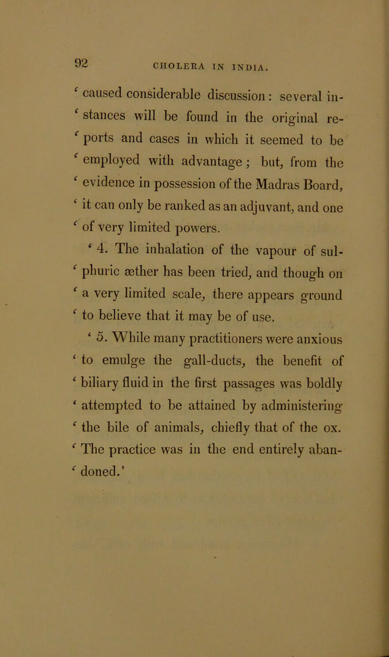 c caused considerable discussion : several in- ‘ stances will be found in the original re- f ports and cases in which it seemed to be f employed with advantage ; but, from the ‘ evidence in possession of the Madras Board, ‘ it can only be ranked as an adjuvant, and one ‘ of very limited powers. ‘ 4. The inhalation of the vapour of sul- ‘ phuric aether has been tried, and though on ( a very limited scale, there appears ground f to believe that it may be of use. ‘ 5. While many practitioners were anxious ‘ to emulge the gall-ducts, the benefit of ‘ biliary fluid in the first passages was boldly ‘ attempted to be attained by administering ' the bile of animals, chiefly that of the ox. f The practice was in the end entirely aban- ' doned.’