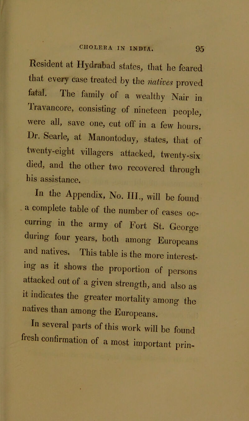 Resident at Hydrabacl states, that he feared that every case treated by the natives proved fatal. The family of a wealthy Nair in Travancore, consisting of nineteen people, were all, save one, cut off in a few hours. Dr. Searle, at Manontoduy, states, that of twenty-eight villagers attacked, twenty-six died, and the other two recovered through his assistance. In the Appendix, No. III., will be found a complete table of the number of cases oc- curring in the army of Fort St. George during four years, both among Europeans and natives. This table is the more interest- ing as it shows the proportion of persons attacked out of a given strength, and also as it indicates the greater mortality among the natives than among the Europeans. In several parts of this work will be found hesh confirmation of a most important prin-
