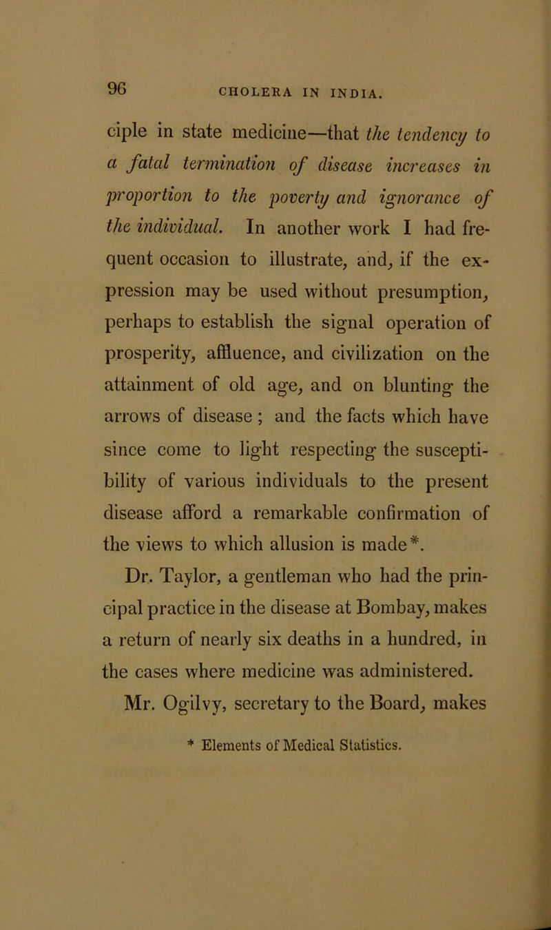 9G ciple in state medicine—that the tendency to a fatal termination of disease increases in proportion to the poverty and ignorance of the individual. In another work I had fre- quent occasion to illustrate, and, if the ex- pression may be used without presumption, perhaps to establish the signal operation of prosperity, affluence, and civilization on the attainment of old age, and on blunting the arrows of disease ; and the facts which have since come to light respecting the suscepti- bility of various individuals to the present disease afford a remarkable confirmation of the views to which allusion is made*. Dr. Taylor, a gentleman who had the prin- cipal practice in the disease at Bombay, makes a return of nearly six deaths in a hundred, in the cases where medicine was administered. Mr. Ogilvy, secretary to the Board, makes * Elements of Medical Statistics.