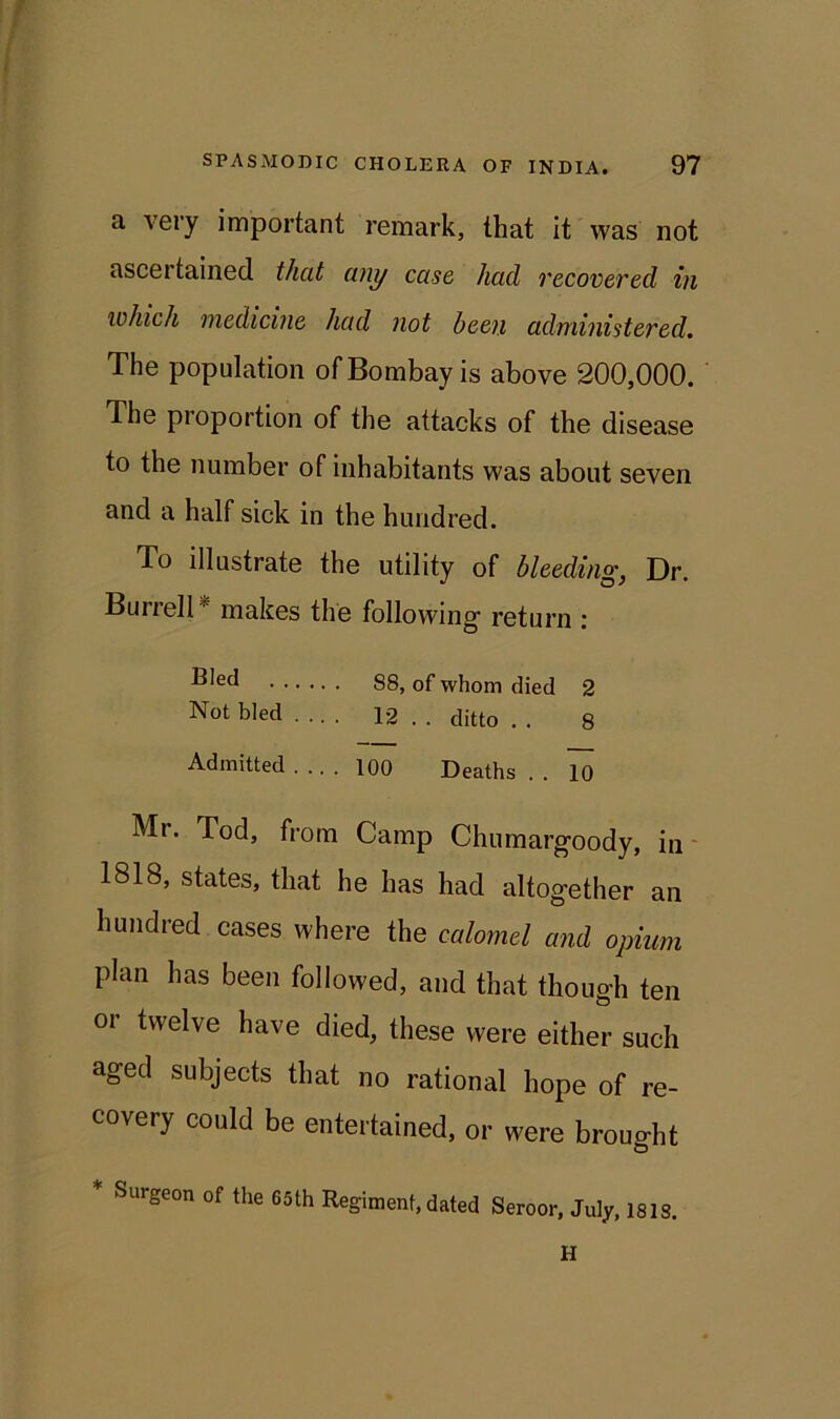 a very important remark, that it was not ascertained that any case had recovered in which medicine had not been administered. The population of Bombay is above 200,000. The proportion of the attacks of the disease to the number of inhabitants was about seven and a half sick in the hundred. To illustrate the utility of bleeding, Dr. Bui iell makes the following- return : 88, of whom died 2 Not bled .... 12 . . ditto . . 8 Admitted .... 100 Deaths . . 10 Mr. Tod, from Camp Chumargoody, in 1818, states, that he has had altogether an hundred cases where the calomel and opium plan has been followed, and that though ten or twelve have died, these were either such aged subjects that no rational hope of re- covery could be entertained, or were brought * Surgeon of the 65th Regiment, dated Seroor, July, ISIS. H