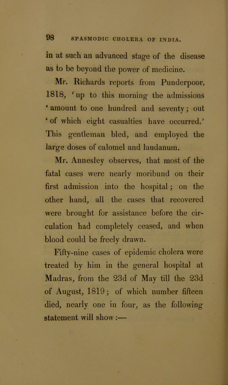 in at such an advanced stage of the disease as to be beyond the power of medicine. Mr. Richards reports from Punderpoor, 1818, fup to this morning the admissions ‘ amount to one hundred and seventy; out ‘ of which eight casualties have occurred.5 This gentleman bled, and employed the large doses of calomel and laudanum. Mr. Annesley observes, that most of the fatal cases were nearly moribund on their first admission into the hospital; on the other hand, all the cases that recovered were brought for assistance before the cir- culation had completely ceased, and when blood could be freely drawn. Fifty-nine cases of epidemic cholera were treated by him in the general hospital at Madras, from the 23d of May till the 23d of August, 1819; of which number fifteen died, nearly one in four, as the following statement will show :—
