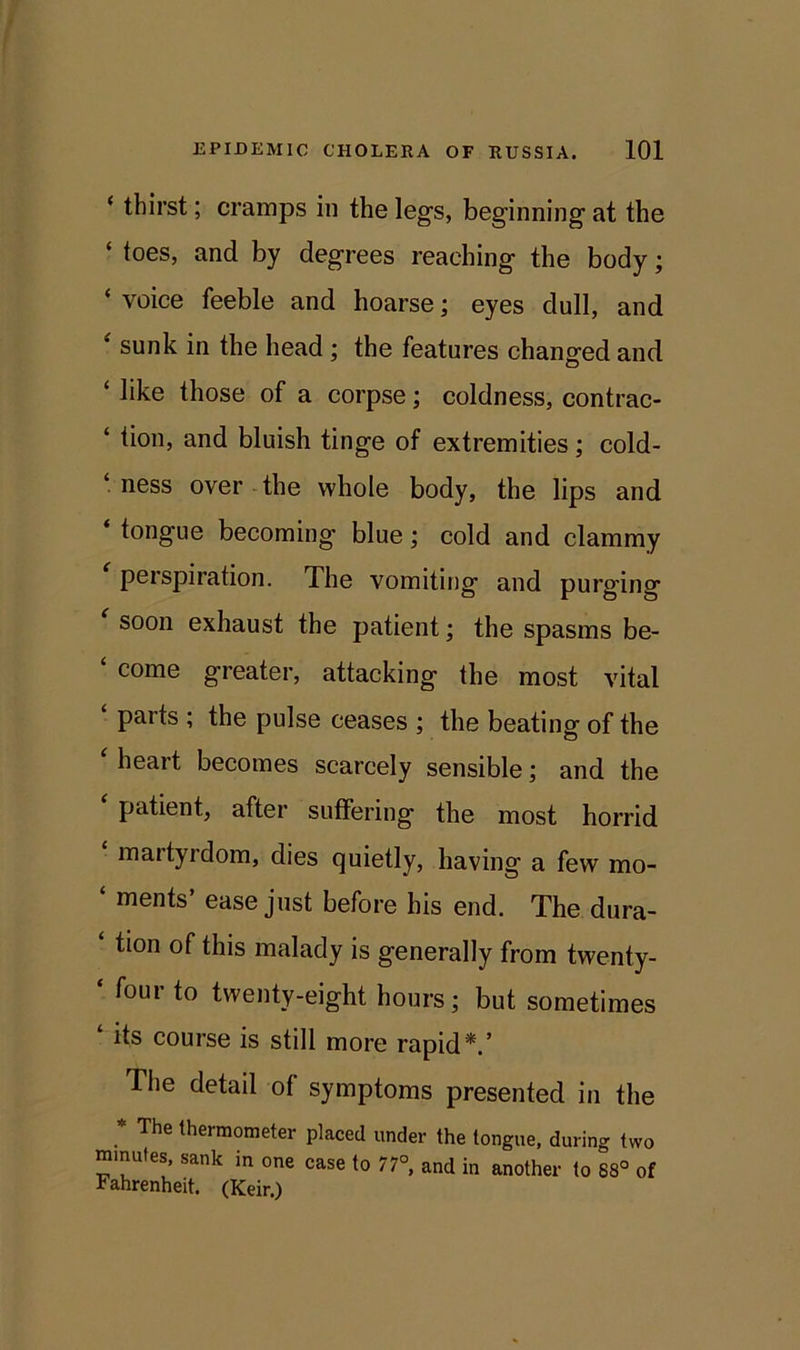 ‘ thirst; cramps in the legs, beginning at the ‘ toes, and by degrees reaching the body; ‘ voice feeble and hoarse; eyes dull, and ‘ sunk in the head ; the features changed and ‘ like those of a corpse; coldness, contrac- ‘ Hon, and bluish tinge of extremities; cold- ness over the whole body, the lips and ‘ tongue becoming blue; cold and clammy perspiration. The vomiting and purging ‘ soon exhaust the patient; the spasms be- ‘ come greater, attacking the most vital ‘ parts ; the pulse ceases ; the beating of the heart becomes scarcely sensible; and the patient, after suffering the most horrid maityidom, dies quietly, having a few mo- ‘ ments’ ease just before his end. The dura- tion of this malady is generally from twenty- ‘ four to twenty-eight hours; but sometimes ‘ its course is still more rapid*.’ The detail of symptoms presented in the * The thermometer placed under the tongue, during two minutes, sank in one case to 77°, and in another to 88° of Fahrenheit. (Keir.)