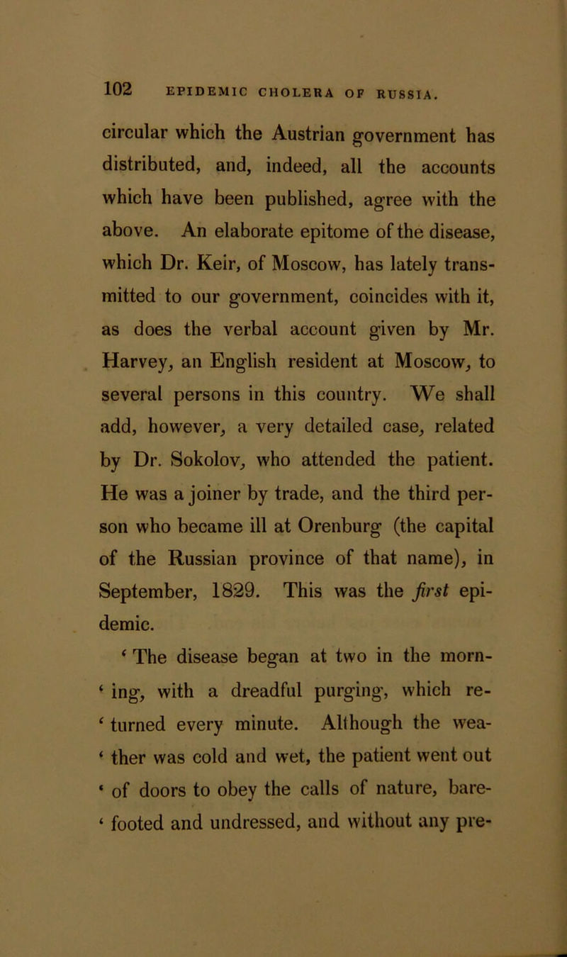 circular which the Austrian government has distributed, and, indeed, all the accounts which have been published, agree with the above. An elaborate epitome of the disease, which Dr. Keir, of Moscow, has lately trans- mitted to our government, coincides with it, as does the verbal account given by Mr. Harvey, an English resident at Moscow, to several persons in this country. We shall add, however, a very detailed case, related by Dr. Sokolov, who attended the patient. He was a joiner by trade, and the third per- son who became ill at Orenburg (the capital of the Russian province of that name), in September, 1829. This was the first epi- demic. ‘ The disease began at two in the morn- ‘ ing, with a dreadful purging, which re- ‘ turned every minute. Although the wea- * ther was cold and wet, the patient went out ‘ of doors to obey the calls of nature, bare- ‘ footed and undressed, and without any pre-