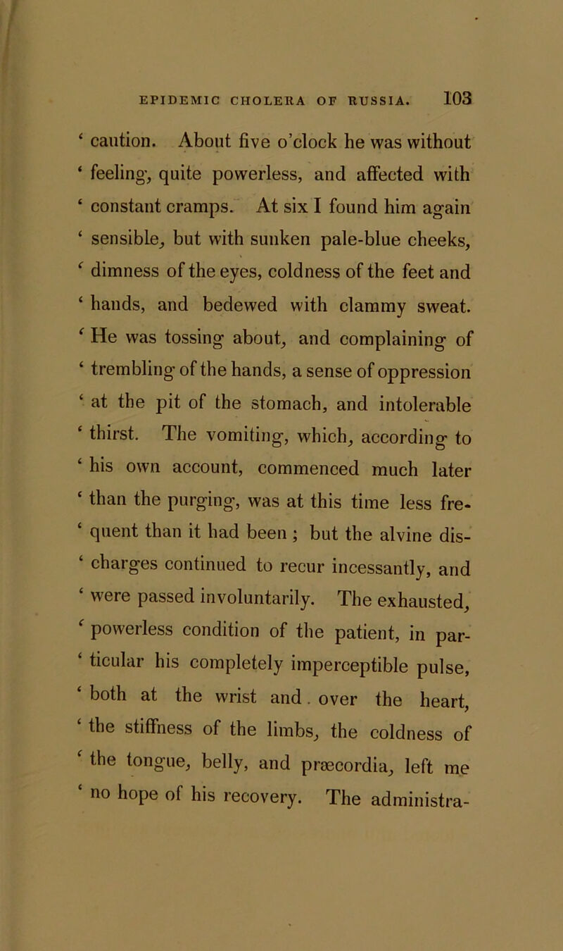 4 caution. About five o’clock he was without ‘ feeling, quite powerless, and affected with 4 constant cramps. At six I found him again ‘ sensible, but with sunken pale-blue cheeks, 4 dimness of the eyes, coldness of the feet and ‘ hands, and bedewed with clammy sweat. 4 He was tossing about, and complaining of ‘ trembling of the hands, a sense of oppression 4 at the pit of the stomach, and intolerable 4 thirst. The vomiting, which, according to 4 his own account, commenced much later 4 than the purging, was at this time less fre- 4 quent than it had been ; but the alvine dis- 4 charges continued to recur incessantly, and 4 were passed involuntarily. The exhausted, 4 powerless condition of the patient, in par- 4 ticular his completely imperceptible pulse, 4 both at the wrist and. over the heart, the stiffness of the limbs, the coldness of 4 the tongue, belly, and prmcordia, left me 4 no hope of his recovery. The administra-