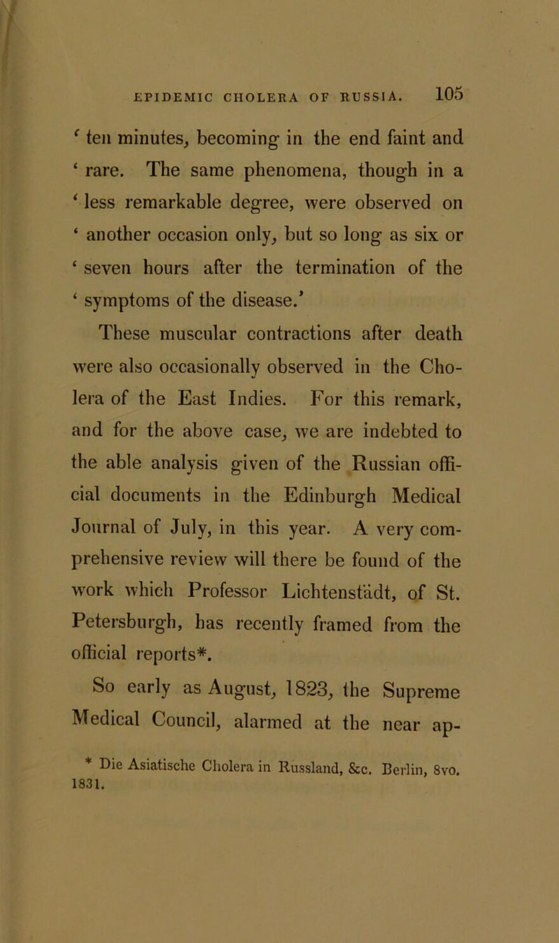 f ten minutes, becoming in the end faint and ‘ rare. The same phenomena, though in a ‘ less remarkable degree, were observed on ‘ another occasion only, but so long as six or ‘ seven hours after the termination of the ‘ symptoms of the disease.’ These muscular contractions after death were also occasionally observed in the Cho- lera of the East Indies. For this remark, and for the above case, we are indebted to the able analysis given of the Russian offi- cial documents in the Edinburgh Medical Journal of July, in this year. A very com- prehensive review will there be found of the work which Professor Lichtenstadt, of St. Petersburg!], has recently framed from the official reports*. So early as August, 1823, the Supreme Medical Council, alarmed at the near ap- Die Asiatische Cholera in Russland, &c. Berlin, 8vo. 1831.