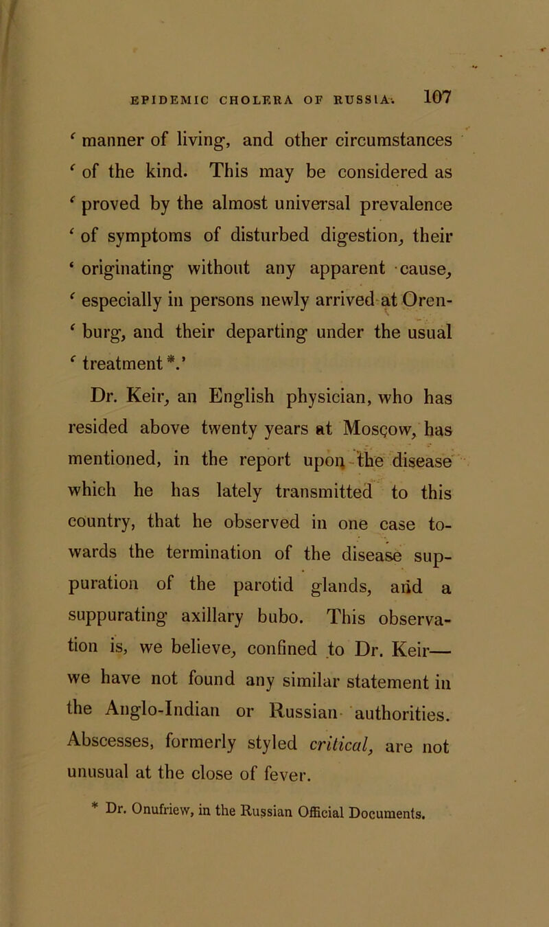 ' manner of living, and other circumstances ‘ of the kind. This may be considered as ‘ proved by the almost universal prevalence ‘ of symptoms of disturbed digestion, their ‘ originating without any apparent cause, ‘ especially in persons newly arrived at Oren- ‘ burg, and their departing under the usual f treatment*.’ Dr. Keir, an English physician, who has resided above twenty years at Mosgow, has mentioned, in the report upon the disease which he has lately transmitted to this country, that he observed in one case to- wards the termination of the disease sup- puration of the parotid glands, arid a suppurating axillary bubo. This observa- tion is, we believe, confined to Dr. Keir— we have not found any similar statement in the Anglo-Indian or Russian authorities. Abscesses, formerly styled critical, are not unusual at the close of fever. Dr. Onufriew, in the Russian Official Documents.