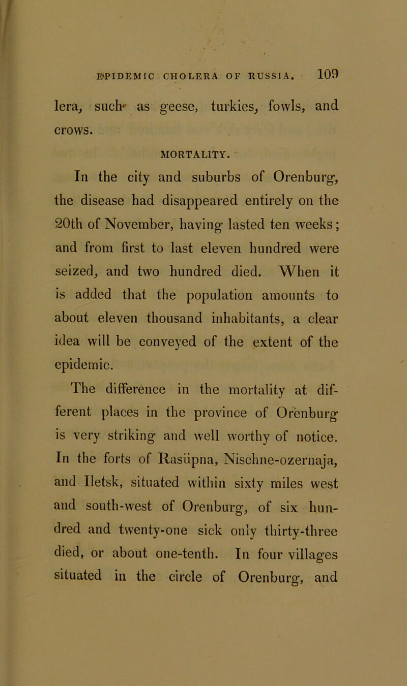 lera, such*- as geese, turkies, fowls, and crows. MORTALITY. In the city and suburbs of Orenburg-, the disease had disappeared entirely on the 20th of November, having- lasted ten weeks; and from first to last eleven hundred were seized, and two hundred died. When it is added that the population amounts to about eleven thousand inhabitants, a clear idea will be conveyed of the extent of the epidemic. The difference in the mortality at dif- ferent places in the province of Orenburg is very striking and well worthy of notice. In the forts of Rasiipna, Nischne-ozernaja, and Iletsk, situated within sixty miles west and south-west of Orenburg-, of six hun- dred and twenty-one sick only thirty-three died, or about one-tenth. In four villag-es situated in the circle of Orenburg, and