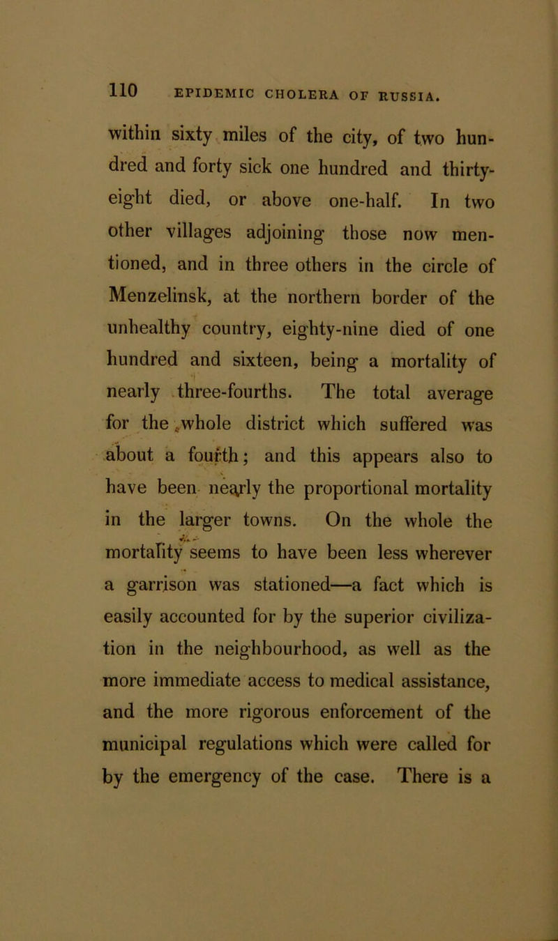 within sixty miles of the city, of two hun- dred and forty sick one hundred and thirty- eight died, or above one-half. In two other villages adjoining those now men- tioned, and in three others in the circle of Menzelinsk, at the northern border of the unhealthy country, eighty-nine died of one hundred and sixteen, being a mortality of nearly three-fourths. The total average for the .whole district which suffered was about a fourth; and this appears also to have been neg,rly the proportional mortality in the larger towns. On the whole the mortality seems to have been less wherever a garrison was stationed—a fact which is easily accounted for by the superior civiliza- tion in the neighbourhood, as well as the more immediate access to medical assistance, and the more rigorous enforcement of the municipal regulations which were called for by the emergency of the case. There is a