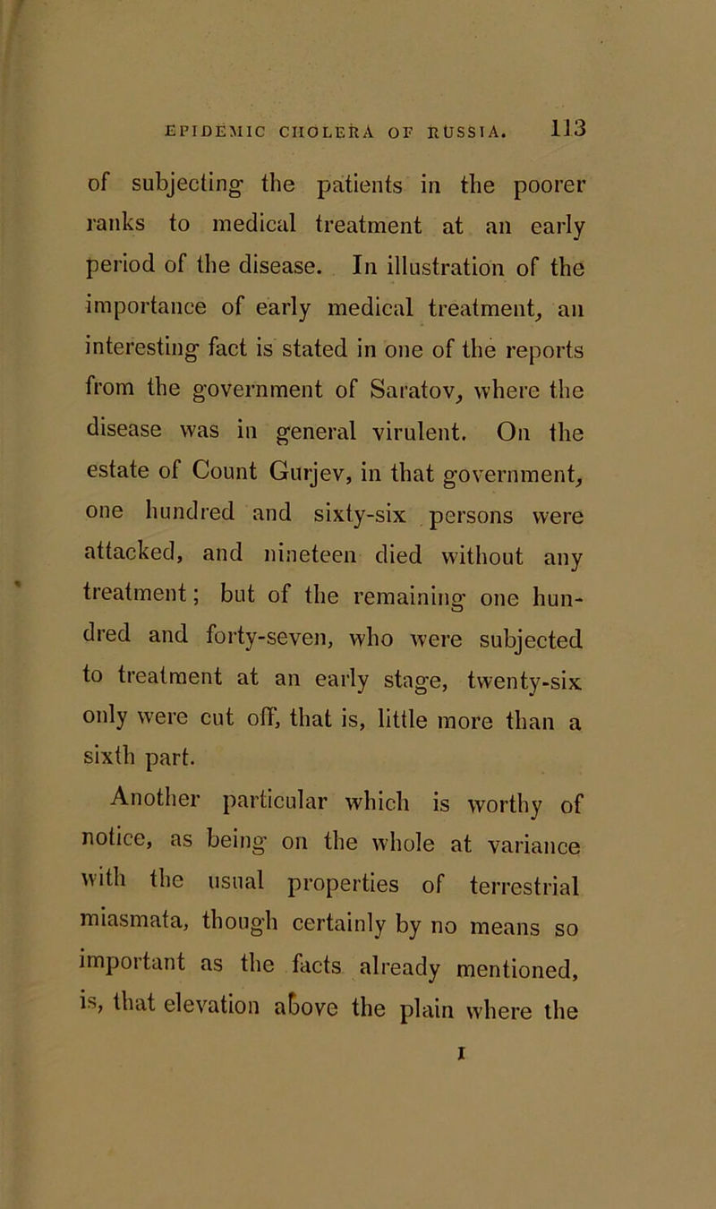 of subjecting- the patients in the poorer ranks to medical treatment at an early period of the disease. In illustration of the importance of early medical treatment, an interesting- fact is stated in one of the reports from the government of Saratov, where the disease was in general virulent. On the estate of Count Gurjev, in that government, one hundred and sixty-six persons were attacked, and nineteen died without any treatment; but of the remaining one hun- dred and forty-seven, who were subjected to treatment at an early stage, twenty-six only were cut off, that is, little more than a sixth part. Another particular which is worthy of notice, as being on the whole at variance with the usual properties of terrestrial miasmata, though certainly by no means so important as the facts already mentioned, is, that elevation above the plain where the i