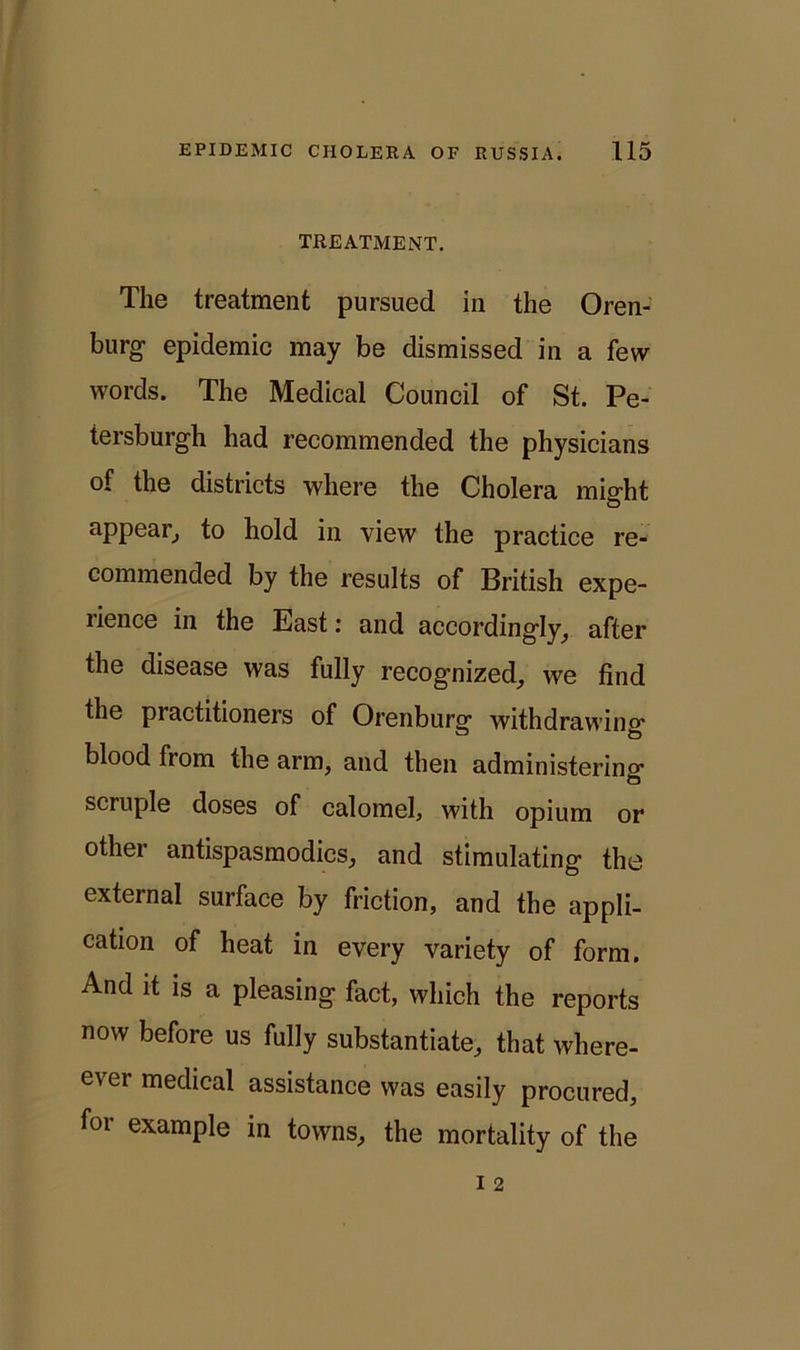 TREATMENT. The treatment pursued in the Oren- burg epidemic may be dismissed in a few words. The Medical Council of St. Pe- tersburgh had recommended the physicians of the districts where the Cholera might appear, to hold in view the practice re- commended by the results of British expe- rience in the East: and accordingly, after the disease was fully recognized, we find the practitioners of Orenburg withdrawing blood from the arm, and then administering scruple doses of calomel, with opium or other antispasmodics, and stimulating the external surface by friction, and the appli- cation of heat in every variety of form. And it is a pleasing fact, which the reports now before us fully substantiate, that where- ever medical assistance was easily procured, for example in towns, the mortality of the