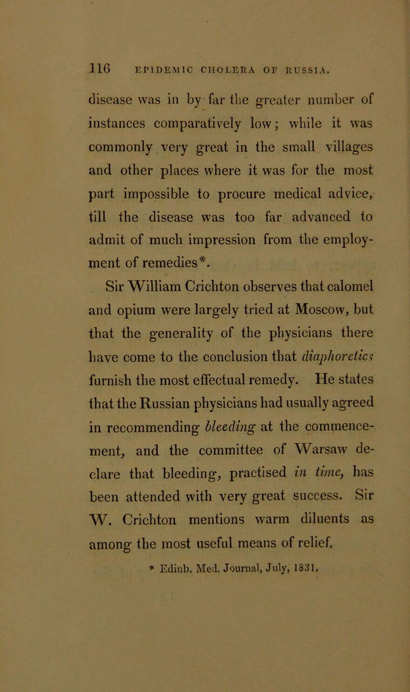 disease was in by far the greater number of instances comparatively low; while it was commonly very great in the small villages and other places where it was for the most part impossible to procure medical advice, till the disease was too far advanced to admit of much impression from the employ- ment of remedies*. Sir William Crichton observes that calomel and opium were largely tried at Moscow, but that the generality of the physicians there have come to the conclusion that diaphoretic? furnish the most effectual remedy. He states that the Russian physicians had usually agreed in recommending bleeding at the commence- ment, and the committee of Warsaw de- clare that bleeding, practised in time, has been attended with very great success. Sir W. Crichton mentions warm diluents as among the most useful means of relief. * Edinb. Med. Journal, July, 1831,