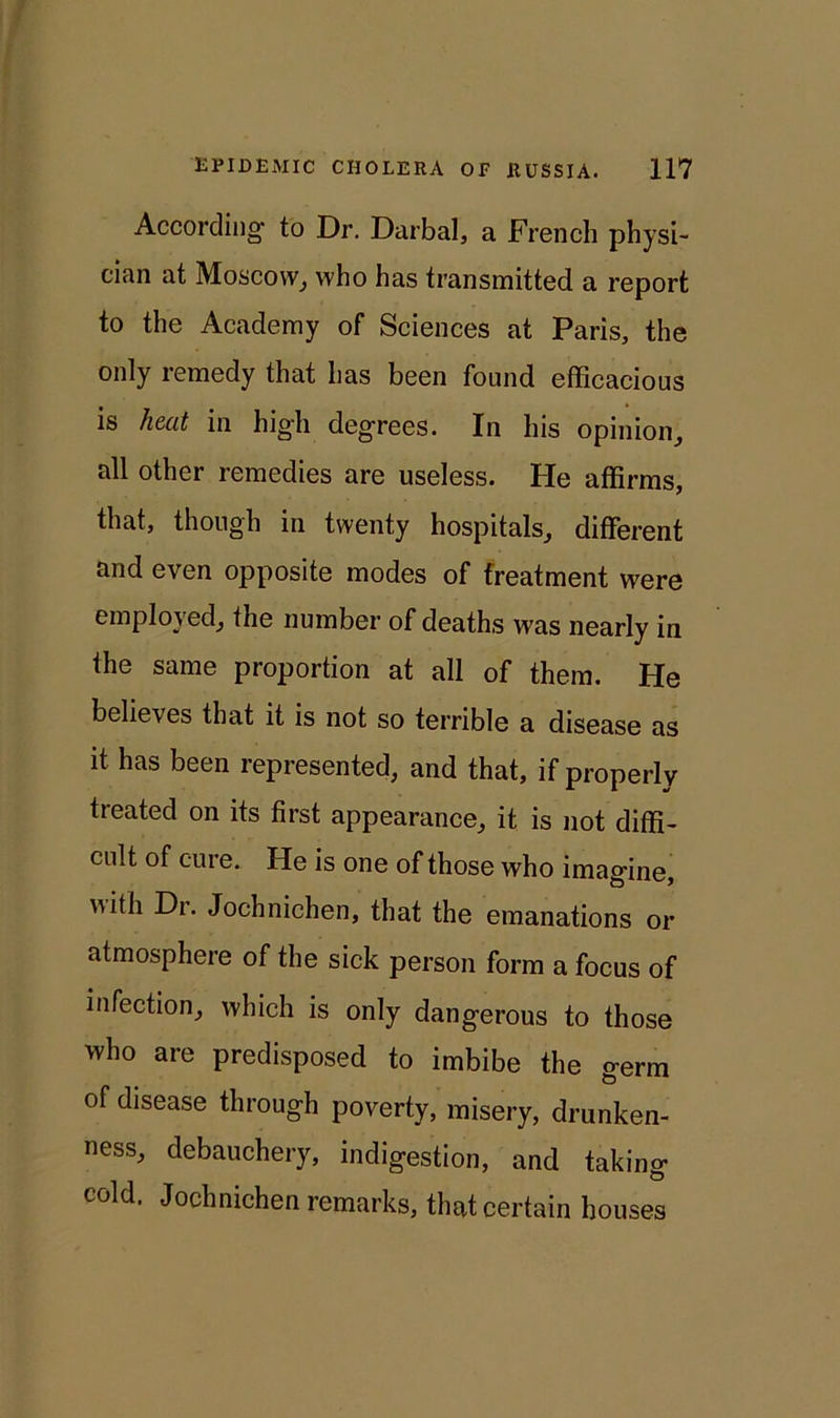 According- to Dr. Darbal, a French physi- cian at Moscow, who has transmitted a report to the Academy of Sciences at Paris, the only remedy that has been found efficacious is heat in high degrees. In his opinion, all other remedies are useless. He affirms, that, though in twenty hospitals, different and even opposite modes of treatment were employed, the number of deaths was nearly in the same proportion at all of them. He believes that it is not so terrible a disease as it has been represented, and that, if properly treated on its first appearance, it is not diffi- cult of cure. He is one of those who imagine, uith Dr. Jochnichen, that the emanations or atmosphere of the sick person form a focus of infection, which is only dangerous to those who are predisposed to imbibe the germ of disease through poverty, misery, drunken- ness, debauchery, indigestion, and taking cold. Jochnichen remarks, that certain houses