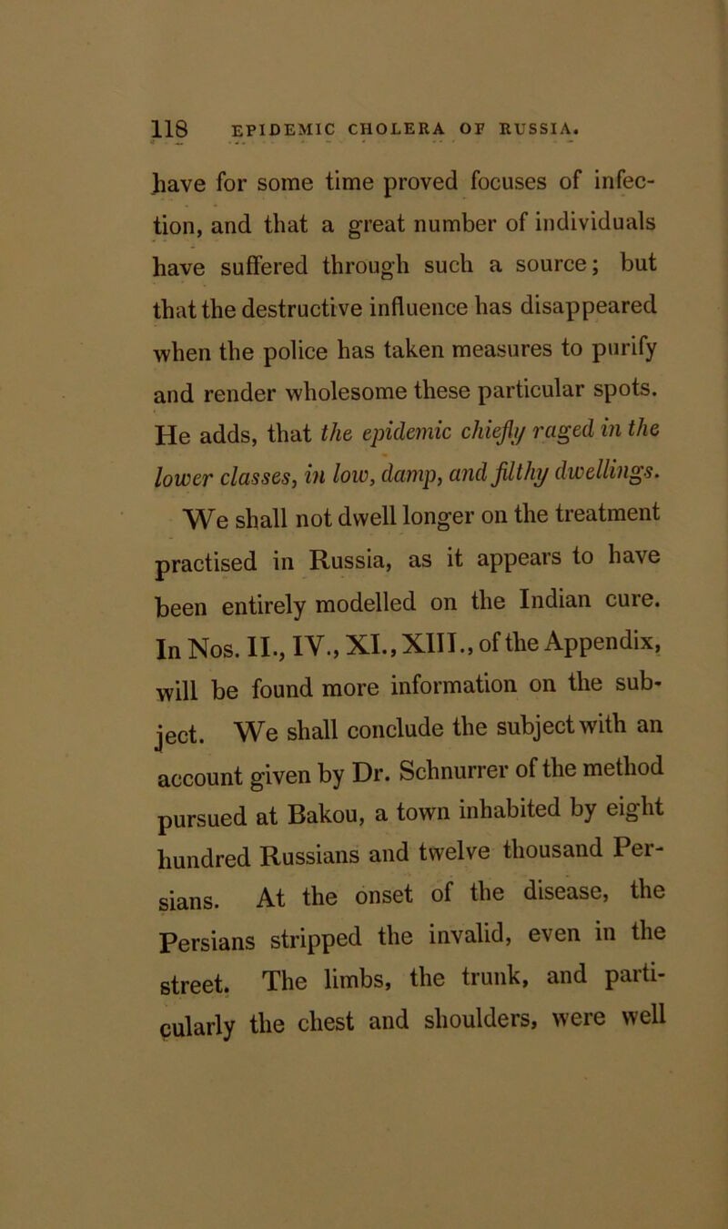 have for some time proved focuses of infec- tion, and that a great number of individuals have suffered through such a source; but that the destructive influence has disappeared when the police has taken measures to purify and render wholesome these particular spots. He adds, that the epidemic chief 1/ raged in the lower classes, in low, damp, and filthy dwellings. We shall not dwell longer on the treatment practised in Russia, as it appears to have been entirely modelled on the Indian cure. In Nos. II., IV., XI., XIII., of the Appendix, will be found more information on the sub- ject. We shall conclude the subject with an account given by Dr. Schnurrer of the method pursued at Rakou, a town inhabited by eight hundred Russians and twelve thousand Per- sians. At the onset of the disease, the Persians stripped the invalid, even in the street. The limbs, the trunk, and parti- cularly the chest and shoulders, were well