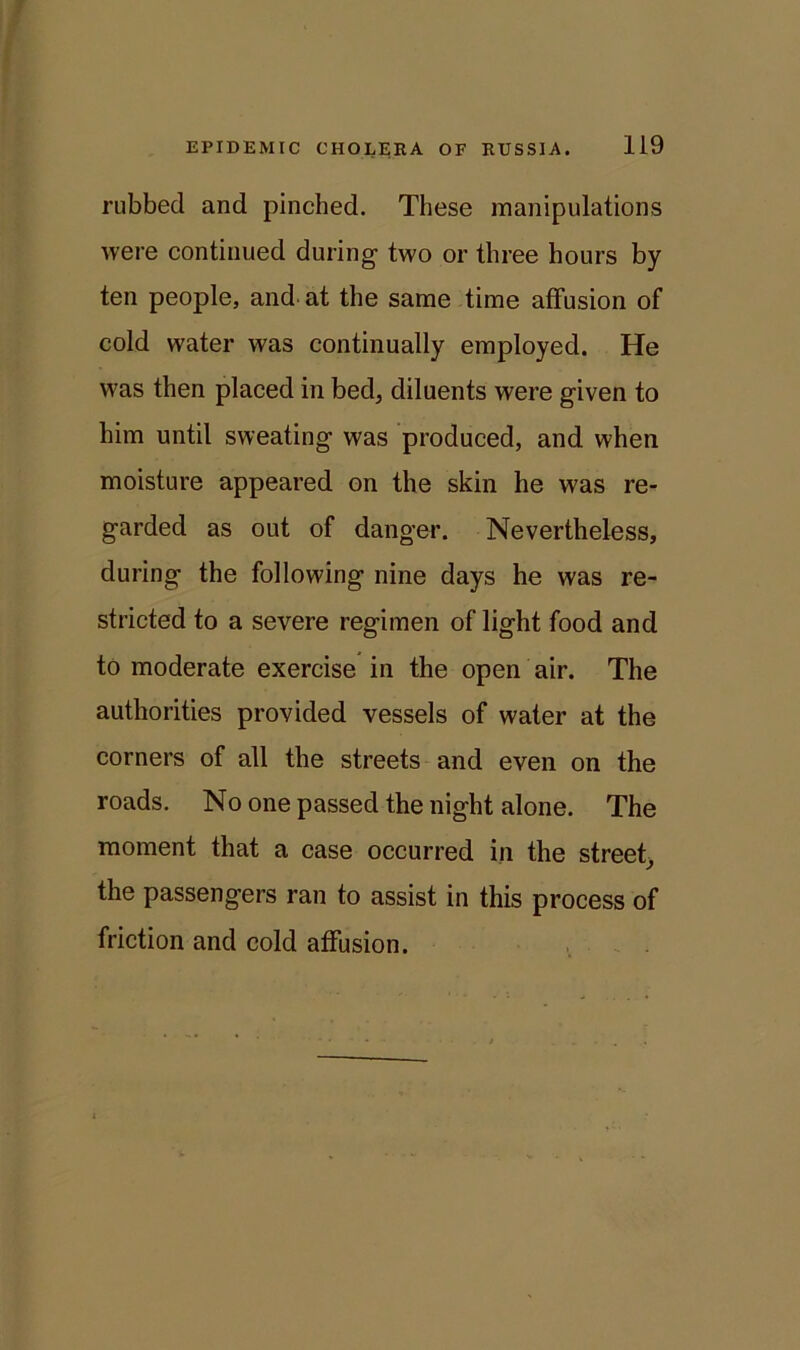 rubbed and pinched. These manipulations were continued during two or three hours by ten people, and at the same time affusion of cold water was continually employed. He was then placed in bed, diluents were given to him until sweating was produced, and when moisture appeared on the skin he was re- garded as out of danger. Nevertheless, during the following nine days he was re- stricted to a severe regimen of light food and to moderate exercise in the open air. The authorities provided vessels of water at the corners of all the streets and even on the roads. No one passed the night alone. The moment that a case occurred in the street, the passengers ran to assist in this process of friction and cold affusion.