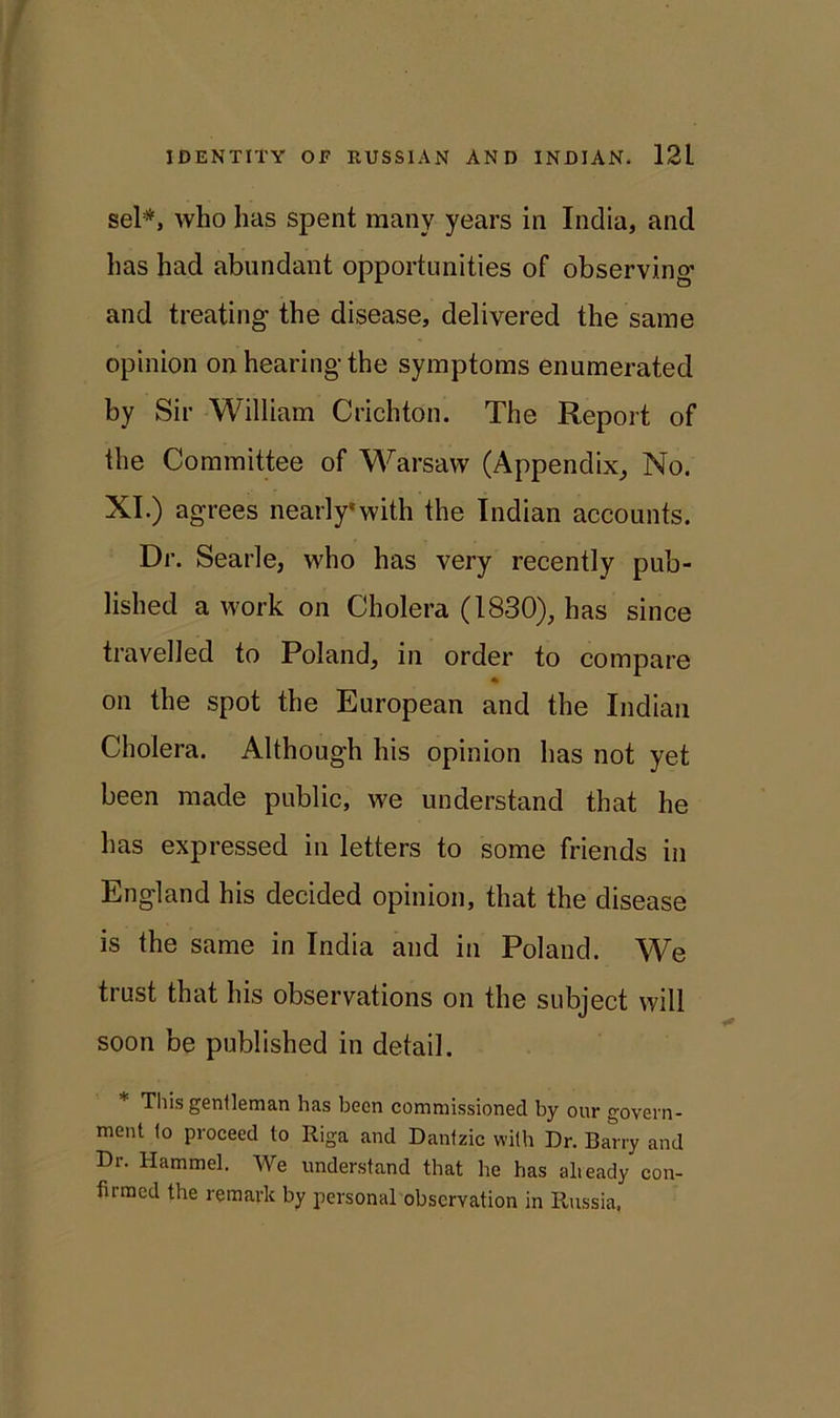 sel*, who has spent many years in India, and has had abundant opportunities of observing' and treating the disease, delivered the same opinion on hearing the symptoms enumerated by Sir William Crichton. The Report of the Committee of Warsaw (Appendix, No. XI.) agrees nearly*with the Indian accounts. Dr. Searle, who has very recently pub- lished a work on Cholera (1830), has since travelled to Poland, in order to compare on the spot the European and the Indian Cholera. Although his opinion has not yet been made public, we understand that he has expressed in letters to some friends in England his decided opinion, that the disease is the same in India and in Poland. We trust that his observations on the subject will soon be published in detail. * This gentleman has been commissioned by our govern- ment 1o proceed to Riga and Dantzic with Dr. Barry and Dr. Hammel. We understand that be has already con- firmed the remark by personal observation in Russia.