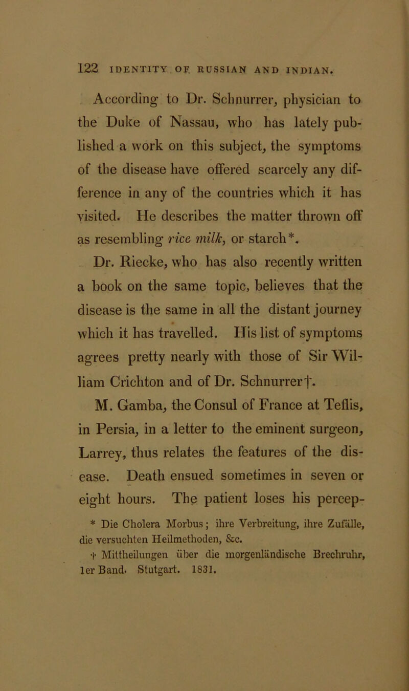 According’ to Dr. Schnurrer, physician to the Duke of Nassau, who has lately pub- lished a work on this subject, the symptoms of the disease have offered scarcely any dif- ference in any of the countries which it has visited. He describes the matter thrown off as resembling rice milk, or starch*. Dr. Riecke, who has also recently written a book on the same topic, believes that the disease is the same in all the distant journey which it has travelled. His list of symptoms agrees pretty nearly with those of Sir Wil- liam Crichton and of Dr. Schnurrer j\ M. Gamba, the Consul of France at Teflis, in Persia, in a letter to the eminent surgeon, Larrey, thus relates the features of the dis- ease. Death ensued sometimes in seven or eight hours. The patient loses his percep- * Die Cholera Morbus; ihre Verbreitung, ihre Zufalle, die versuehten Heilmethoden, &c. t Mittheilungen iiber die morgenliindische Brechruhr, lerBand. Stutgart. 1831.
