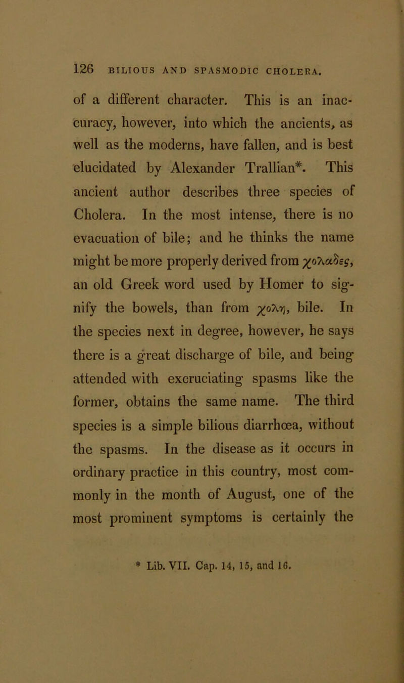 of a different character. This is an inac- curacy, however, into which the ancients, as well as the moderns, have fallen, and is best elucidated by Alexander Trallian*. This ancient author describes three species of Cholera. In the most intense, there is no evacuation of bile; and he thinks the name might be more properly derived from Ssj, an old Greek word used by Homer to sig- nify the bowels, than from bile. In the species next in degree, however, he says there is a great discharge of bile, and being attended with excruciating spasms like the former, obtains the same name. The third species is a simple bilious diarrhoea, without the spasms. In the disease as it occurs in ordinary practice in this country, most com- monly in the month of August, one of the most prominent symptoms is certainly the * Lib. VII. Cap. 14, 15, and 1G.
