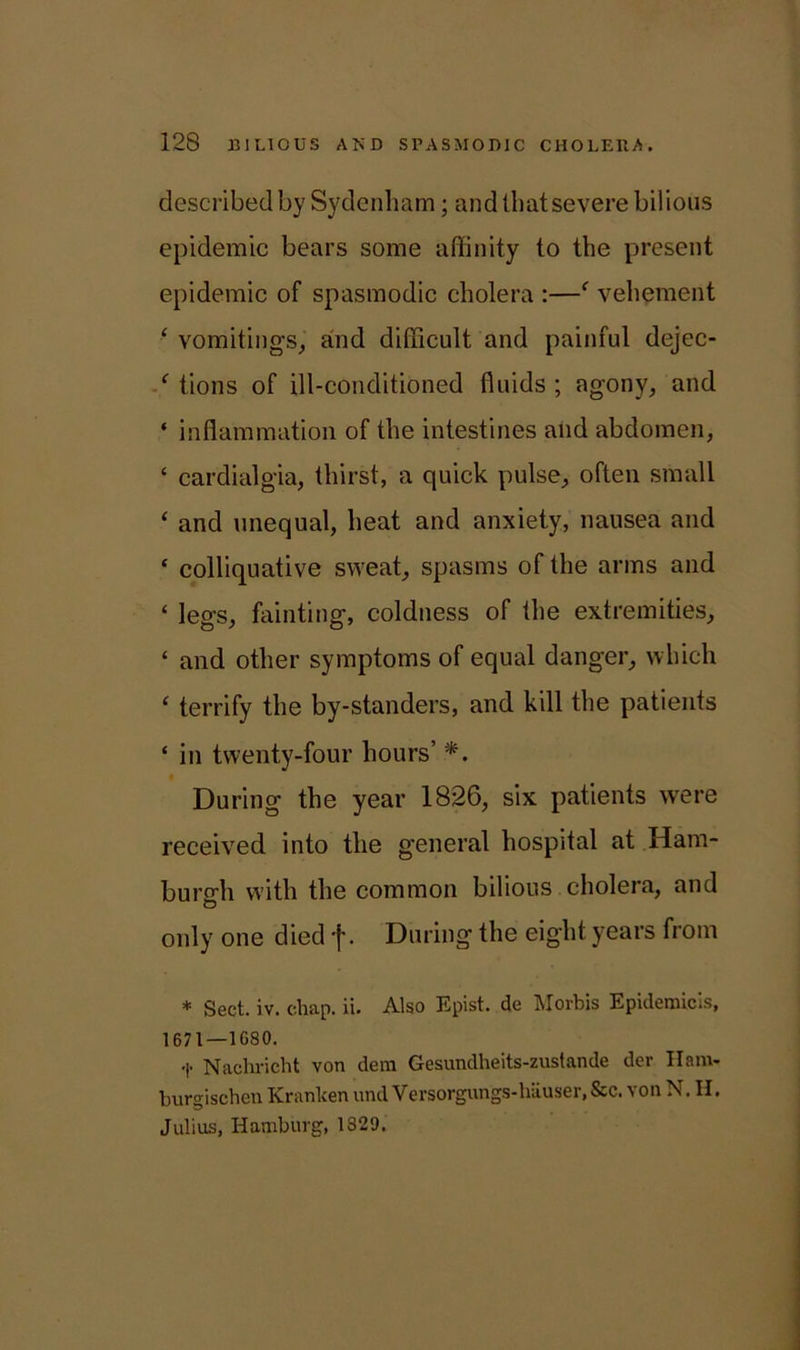 described by Sydenham; and llmt severe bilious epidemic bears some affinity to the present epidemic of spasmodic cholera :—' vehement ‘ vomitings, and difficult and painful dejec- £ tions of ill-conditioned fluids ; agony, and ‘ inflammation of the intestines and abdomen, ‘ cardialgia, thirst, a quick pulse, often small ‘ and unequal, heat and anxiety, nausea and ‘ colliquative sweat, spasms of the arms and ‘ legs, fainting, coldness of the extremities, £ and other symptoms of equal danger, which £ terrify the by-standers, and kill the patients £ in twenty-four hours’ *. During the year 1826, six patients were received into the general hospital at Ham- burgh with the common bilious cholera, and O only one died f. During the eight years from * Sect. iv. chap. ii. Also Epist. de Morbis Epidemicls, 1671—1G80. Nachricht von dera Gesundheits-zustande der Ham- burgischen Kranken und Versorgungs-hiiuser, See. von N. H. Julius, Hamburg, 1329.