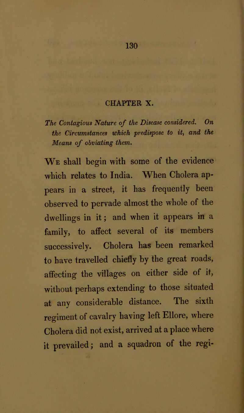CHAPTER X. The Contagious Nature of the Disease considered. On the Circumstances which predispose to it, and the Means of obviating them. We shall begin with some of the evidence which relates to India. When Cholera ap- pears in a street, it has frequently been observed to pervade almost the whole of the dwellings in it; and when it appears in a family, to affect several of its members successively. Cholera has been remarked to have travelled chiefly by the great roads, affecting the villages on either side of it, without perhaps extending to those situated at any considerable distance. The sixth regiment of cavalry having left Ellore, where Cholera did not exist, arrived at a place where it prevailed; and a squadron of the regi-