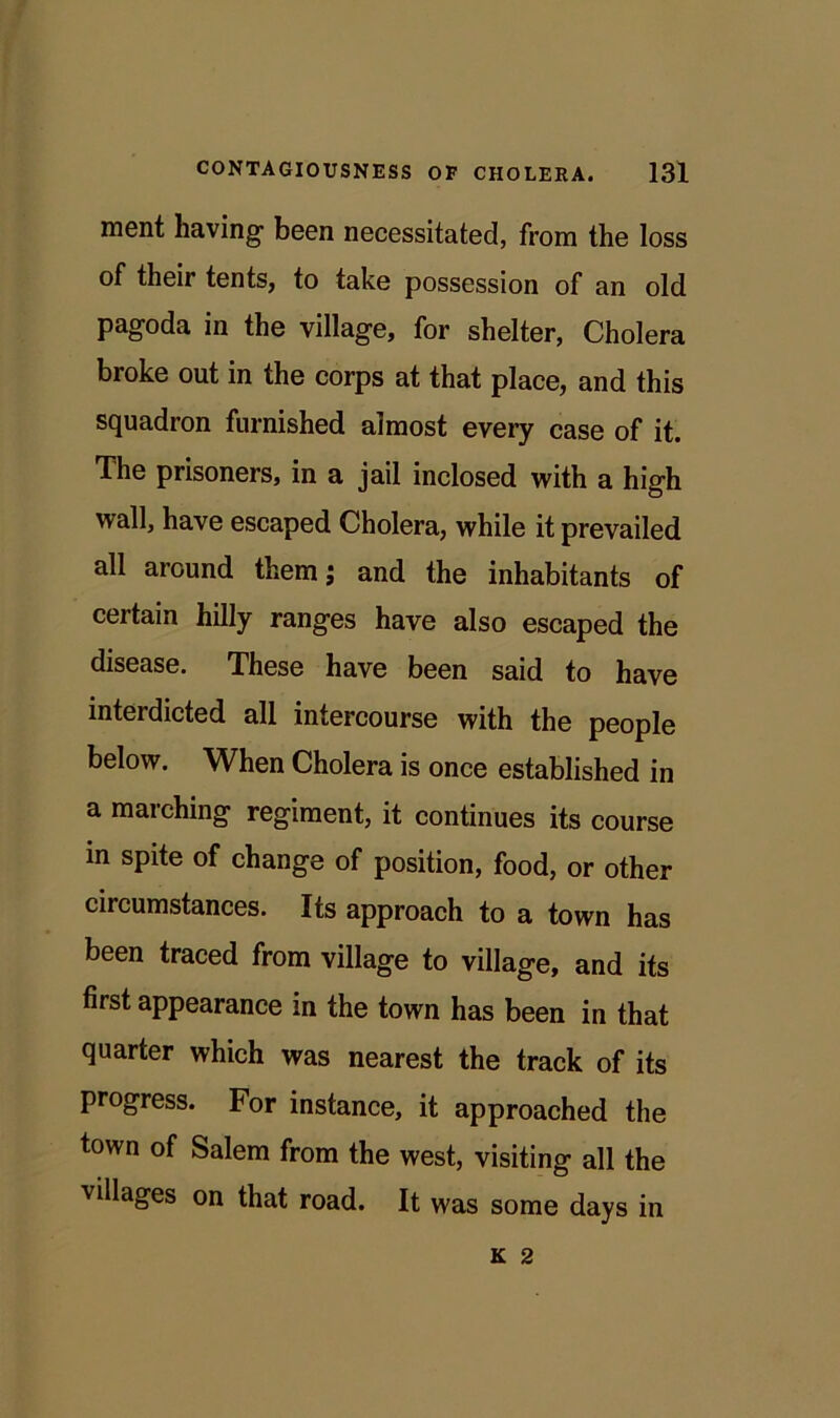 ment having been necessitated, from the loss of their tents, to take possession of an old pagoda in the village, for shelter, Cholera broke out in the corps at that place, and this squadron furnished almost every case of it. The prisoners, in a jail inclosed with a high wall, have escaped Cholera, while it prevailed all around them; and the inhabitants of certain hilly ranges have also escaped the disease. These have been said to have interdicted all intercourse with the people below. When Cholera is once established in a marching regiment, it continues its course in spite of change of position, food, or other circumstances. Its approach to a town has been traced from village to village, and its first appearance in the town has been in that quarter which was nearest the track of its progress. For instance, it approached the town of Salem from the west, visiting all the villages on that road. It was some days in K 2