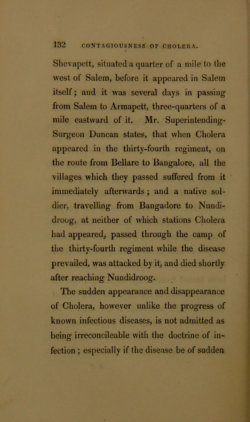 Shevapett, situated a quarter of a mile to the west of Salem, before it appeared in Salem itself; and it was several days in passing from Salem to Armapett, three-quarters of a mile eastward of it. Mr. Superintending- Surgeon Duncan states, that when Cholera appeared in the thirty-fourth regiment, on the route from Bellare to Bangalore, all the villages which they passed suffered from it immediately afterwards ; and a native sol- dier, travelling from Bangadore to Nundi- droog, at neither of which stations Cholera had appeared, passed through the camp of the thirty-fourth regiment while the disease prevailed, was attacked by it, and died shortly after reaching Nundidroog. The sudden appearance and disappearance of Cholera, however unlike the progress of known infectious diseases, is not admitted as being- irreconcileable with the doctrine of in- fection ; especially if the disease be of sudden