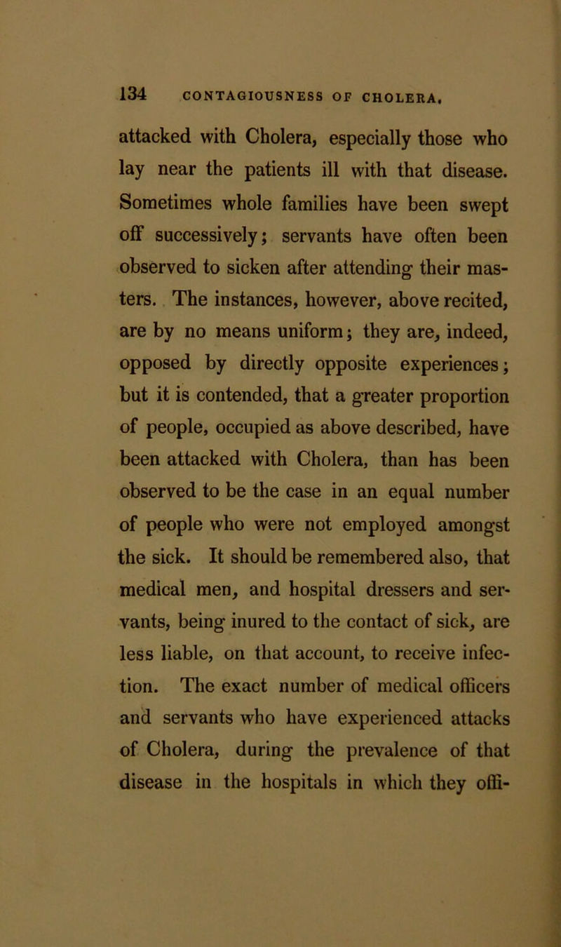 attacked with Cholera, especially those who lay near the patients ill with that disease. Sometimes whole families have been swept off successively; servants have often been observed to sicken after attending their mas- ters. The instances, however, above recited, are by no means uniform; they are, indeed, opposed by directly opposite experiences; but it is contended, that a greater proportion of people, occupied as above described, have been attacked with Cholera, than has been observed to be the case in an equal number of people who were not employed amongst the sick. It should be remembered also, that medical men, and hospital dressers and ser- vants, being inured to the contact of sick, are less liable, on that account, to receive infec- tion. The exact number of medical officers and servants who have experienced attacks of Cholera, during the prevalence of that disease in the hospitals in which they offi-