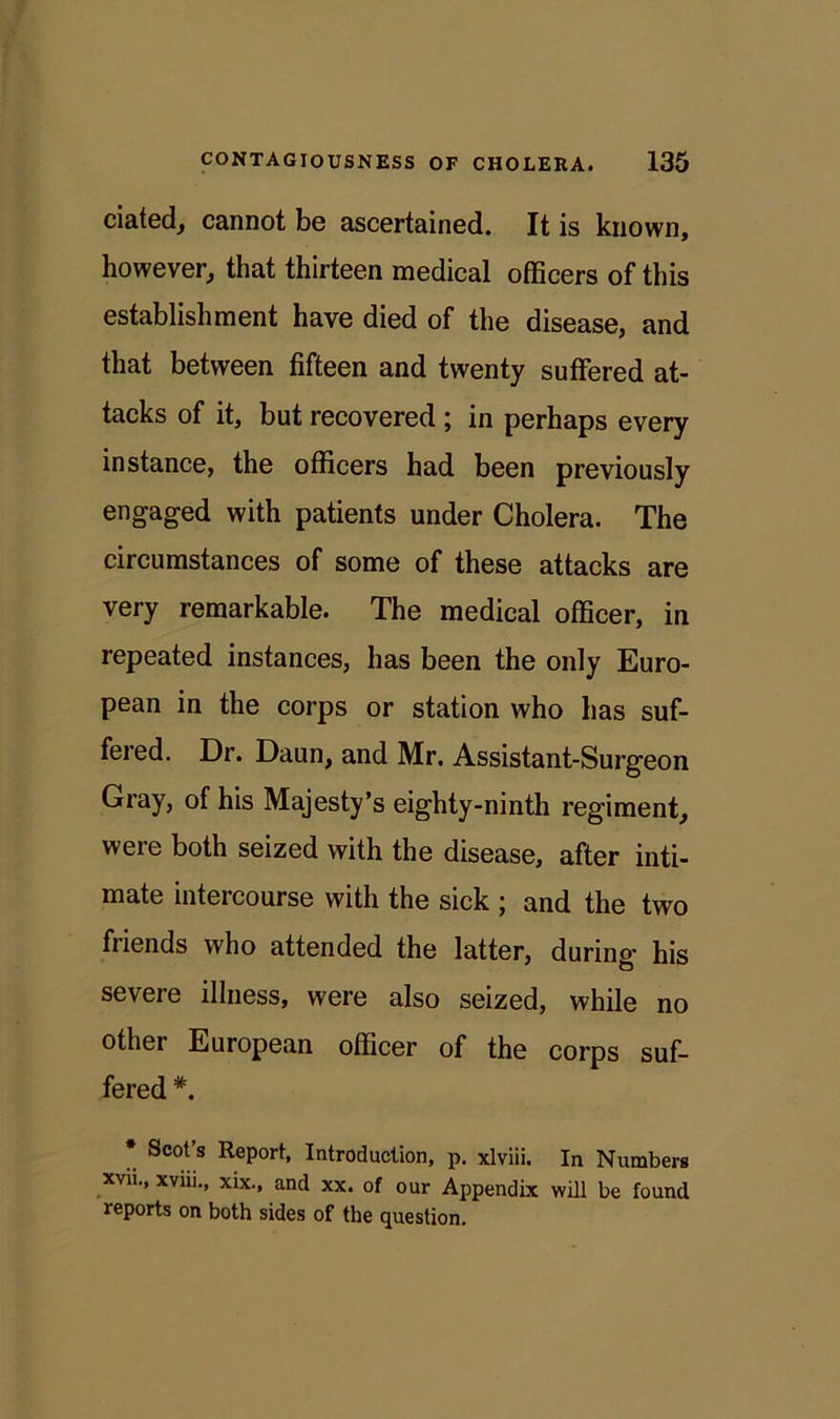 ciated, cannot be ascertained. It is known, however, that thirteen medical officers of this establishment have died of the disease, and that between fifteen and twenty suffered at- tacks of it, but recovered ; in perhaps every instance, the officers had been previously engaged with patients under Cholera. The circumstances of some of these attacks are very remarkable. The medical officer, in repeated instances, has been the only Euro- pean in the corps or station who has suf- fered. Dr. Daun, and Mr. Assistant-Surgeon Gray, of his Majesty’s eighty-ninth regiment, were both seized with the disease, after inti- mate intercourse with the sick ; and the two friends who attended the latter, during his severe illness, were also seized, while no other European officer of the corps suf- fered #. * Scot’s Report, Introduction, p. xlviii. In Numbers xvii., xviii., xix., and xx. of our Appendix will be found reports on both sides of the question.