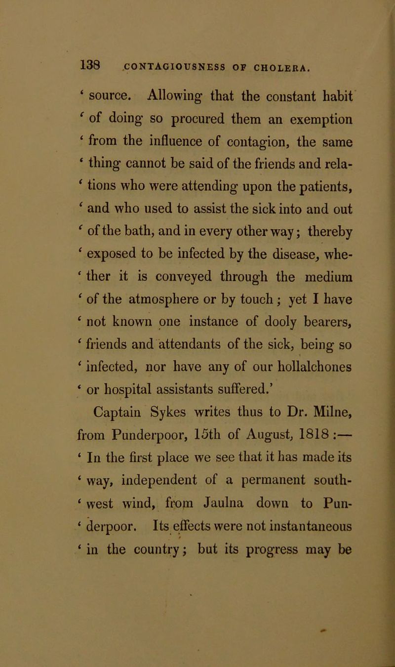 ‘ source. Allowing' that the constant habit ‘ of doing* so procured them an exemption ‘ from the influence of contagion, the same * thing cannot be said of the friends and rela- * tions who were attending upon the patients, ‘ and who used to assist the sick into and out ' of the bath, and in every other way; thereby ‘ exposed to be infected by the disease, whe- * ther it is conveyed through the medium ‘ of the atmosphere or by touch ; yet I have ‘ not known one instance of dooly bearers, ‘ friends and attendants of the sick, being so ‘ infected, nor have any of our hollalchones ‘ or hospital assistants suffered.’ Captain Sykes writes thus to Dr. Milne, from Punderpoor, 15th of August, 1818 :— ‘ In the first place we see that it has made its ‘ way, independent of a permanent south- ‘ west wind, from Jaulna down to Pun- ‘ derpoor. Its effects were not instantaneous ‘ in the country; but its progress may be