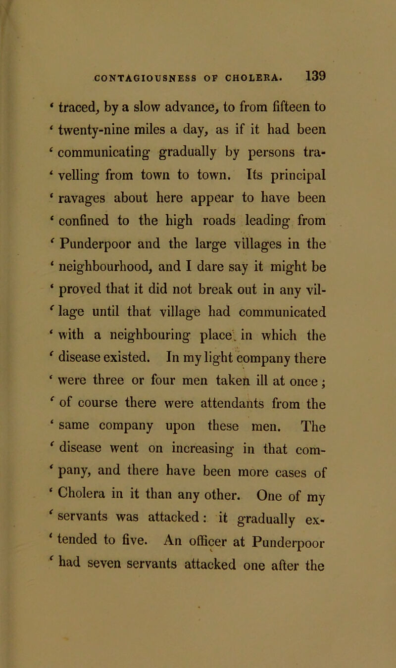 * traced, by a slow advance, to from fifteen to * twenty-nine miles a day, as if it had been 4 communicating gradually by persons tra- ‘ veiling from town to town. Its principal ‘ ravages about here appear to have been ‘ confined to the high roads leading from ‘ Punderpoor and the large villages in the ‘ neighbourhood, and I dare say it might be * proved that it did not break out in any vil- (lage until that village had communicated ‘ with a neighbouring place, in which the ‘ disease existed. In my light company there ‘ were three or four men taken ill at once; ' of course there were attendants from the ‘ same company upon these men. The * disease went on increasing in that com- ' pany, and there have been more cases of ‘ Cholera in it than any other. One of my ‘ servants was attacked: it gradually ex- tended to five. An officer at Punderpoor * had seven servants attacked one after the