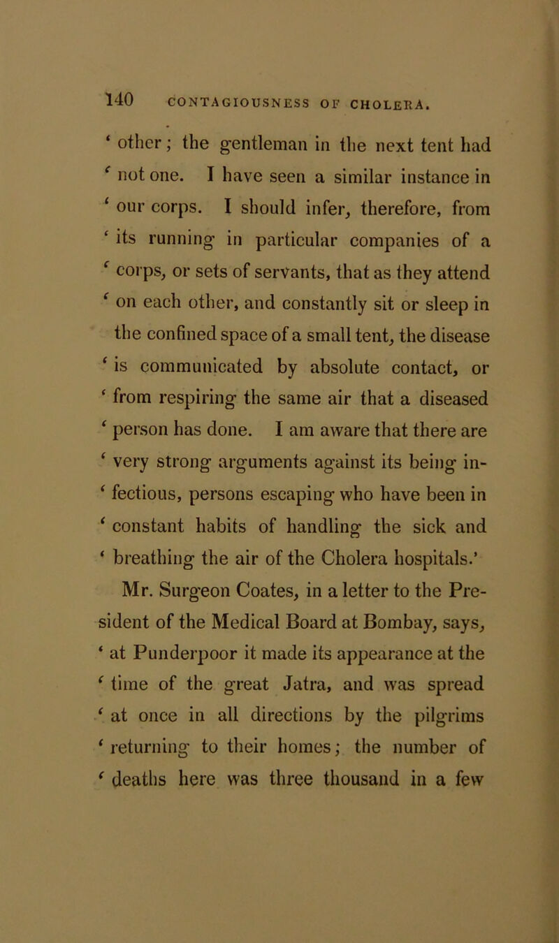 ‘ other; the gentleman in the next tent had e not one. I have seen a similar instance in 1 our corps. I should infer, therefore, from 4 its running’ in particular companies of a f corps, or sets of servants, that as they attend ‘ on each other, and constantly sit or sleep in the confined space of a small tent, the disease ‘ is communicated by absolute contact, or ‘ from respiring the same air that a diseased ‘ person has done. I am aware that there are ‘ very strong arguments against its being in- ‘ fectious, persons escaping who have been in 1 constant habits of handling the sick and ‘ breathing the air of the Cholera hospitals.’ Mr. Surgeon Coates, in a letter to the Pre- sident of the Medical Board at Bombay, says, ‘ at Punderpoor it made its appearance at the * time of the great Jatra, and was spread ‘ at once in all directions by the pilgrims ‘ returning to their homes; the number of ‘ deaths here was three thousand in a few