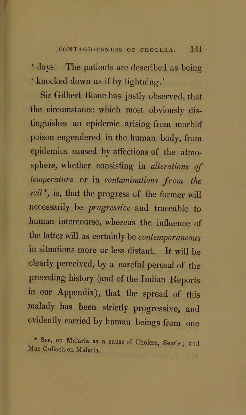 ‘ days. The patients are described as being ‘ knocked down as if by lightning-.’ Sir Gilbert Blane has justly observed, that the circumstance which most obviously dis- tinguishes an epidemic arising from morbid poison engendered in the human body, from epidemics caused by affections of the atmo- sphere, whether consisting in alterations of temperature or in contaminations from the soil*, is, that the progress of the former will necessarily be progressive and traceable to human intercourse, whereas the influence of the latter will as certainly be contemporaneous in situations more or less distant. It will be clearly perceived, by a careful perusal of the preceding history (and of the Indian Reports in our Appendix), that the spread of this malady has been strictly progressive, and evidently carried by human beings from one * See, on Malaria as a cause of Cholera, Searle; and Mac Culloch on Malaria.