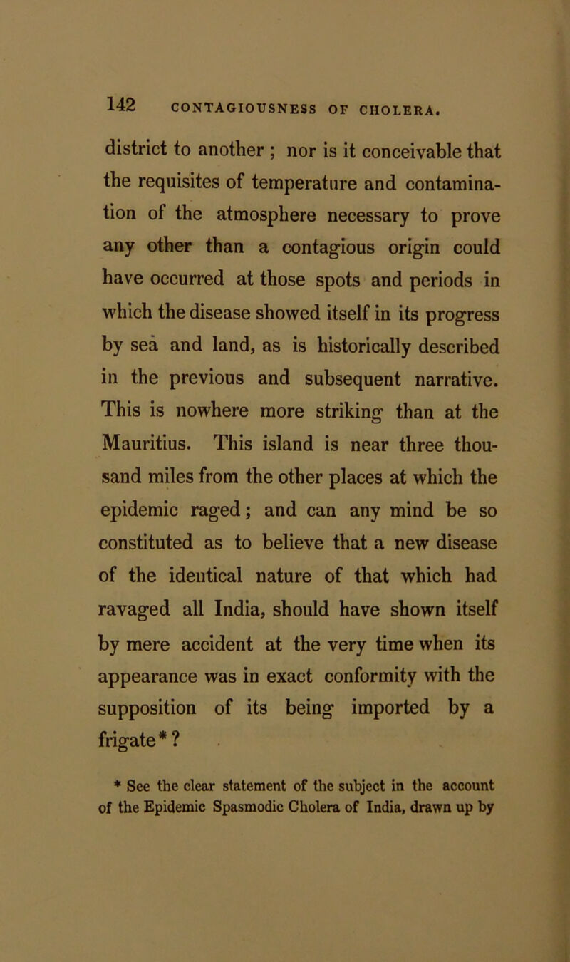 district to another ; nor is it conceivable that the requisites of temperature and contamina- tion of the atmosphere necessary to prove any other than a contagious origin could have occurred at those spots and periods in which the disease showed itself in its progress by sea and land, as is historically described in the previous and subsequent narrative. This is nowhere more striking than at the Mauritius. This island is near three thou- sand miles from the other places at which the epidemic raged; and can any mind be so constituted as to believe that a new disease of the identical nature of that which had ravaged all India, should have shown itself by mere accident at the very time when its appearance was in exact conformity with the supposition of its being imported by a frigate * ? * See the clear statement of the subject in the account of the Epidemic Spasmodic Cholera of India, drawn up by